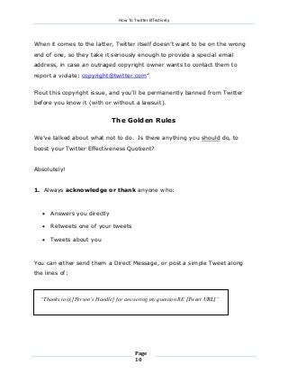 How To Twitter Effectively

When it comes to the latter, Twitter itself doesn’t want to be on the wrong
end of one, so they take it seriously enough to provide a special email
address, in case an outraged copyright owner wants to contact them to
report a violate: copyright@twitter.com”
Flout this copyright issue, and you’ll be permanently banned from Twitter
before you know it (with or without a lawsuit).

The Golden Rules
We’ve talked about what not to do. Is there anything you should do, to
boost your Twitter Effectiveness Quotient?
Absolutely!
1. Always acknowledge or thank anyone who:



Answers you directly



Retweets one of your tweets



Tweets about you

You can either send them a Direct Message, or post a simple Tweet along
the lines of:

“Thanks to @[Person’s Handle] for answering my question RE [Tweet URL]”

Page
10

 