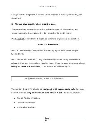How To Twitter Effectively

(Use your best judgment to decide which method is most appropriate, per
situation.)
2. Always give credit, when credit is due.
If someone has provided you with a valuable piece of information, and
you’re rushing to tweet about it – do remember to credit them!
(And ask first, if you think it might be sensitive or personal information.)

How To Retweet
What is “Retweeting”? This refers to tweeting again what other people
tweeted first.
What should you Retweet? Only information you find really important or
relevant, that you think others need to hear. (Insert a very short note about
why you think it’s valuable.) The format for Retweeting is:

“RT @[Original tweeter] What it is [Original tweet]”

The words “What it is” should be replaced with mega-basic info that does
its best to show why someone should check it out. Some examples:


Top 10 Twitter Mistakes



Unusual article tips



Monetizing sidebars

Page
11

 