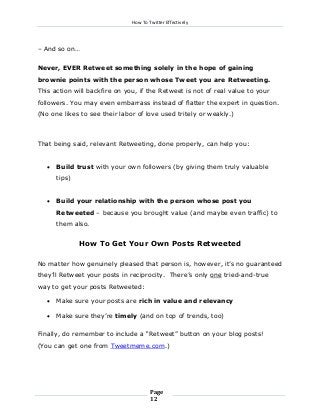 How To Twitter Effectively

– And so on…
Never, EVER Retweet something solely in the hope of gaining
brownie points with the person whose Tweet you are Retweeting.
This action will backfire on you, if the Retweet is not of real value to your
followers. You may even embarrass instead of flatter the expert in question.
(No one likes to see their labor of love used tritely or weakly.)

That being said, relevant Retweeting, done properly, can help you:


Build trust with your own followers (by giving them truly valuable
tips)



Build your relationship with the person whose post you
Retweeted – because you brought value (and maybe even traffic) to
them also.

How To Get Your Own Posts Retweeted
No matter how genuinely pleased that person is, however, it’s no guaranteed
they’ll Retweet your posts in reciprocity. There’s only one tried-and-true
way to get your posts Retweeted:


Make sure your posts are rich in value and relevancy



Make sure they’re timely (and on top of trends, too)

Finally, do remember to include a “Retweet” button on your blog posts!
(You can get one from Tweetmeme.com.)

Page
12

 