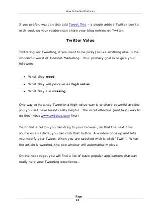 How To Twitter Effectively

If you prefer, you can also add Tweet This – a plugin adds a Twitter icon to
each post, so your readers can share your blog entries on Twitter.

Twitter Value
Twittering (or Tweeting, if you want to be picky) is like anything else in the
wonderful world of Internet Marketing. Your primary goal is to give your
followers:



What they need



What they will perceive as high value



What they are missing

One way to instantly Tweet in a high-value way is to share powerful articles
you yourself have found really helpful. The most effective (and fast) way to
do this - visit www.twitthat.com first!
You’ll find a button you can drag to your browser, so that the next time
you’re on an article, you can click that button. A window pops up and lets
you modify your Tweet. When you are satisfied with it, click “Twit!”. When
the article is tweeted, the pop window will automatically close.
On the next page, you will find a list of basic popular applications that can
really help your Tweeting experience…

Page
13

 