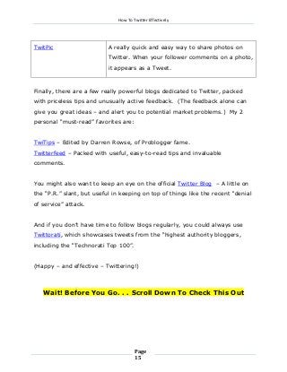 How To Twitter Effectively

TwitPic

A really quick and easy way to share photos on
Twitter. When your follower comments on a photo,
it appears as a Tweet.

Finally, there are a few really powerful blogs dedicated to Twitter, packed
with priceless tips and unusually active feedback. (The feedback alone can
give you great ideas – and alert you to potential market problems.) My 2
personal “must-read” favorites are:
TwiTips – Edited by Darren Rowse, of Problogger fame.
Twitterfeed – Packed with useful, easy-to-read tips and invaluable
comments.
You might also want to keep an eye on the official Twitter Blog – A little on
the “P.R.” slant, but useful in keeping on top of things like the recent “denial
of service” attack.
And if you don’t have time to follow blogs regularly, you could always use
Twittorati, which showcases tweets from the “highest authority bloggers,
including the “Technorati Top 100”.
(Happy – and effective – Twittering!)

Wait! Before You Go. . . Scroll Down To Check This Out

Page
15

 