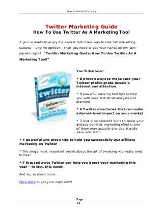 How To Twitter Effectively

Twitter Marketing Guide
How To Use Twitter As A Marketing Tool
If you’re ready to enjoy the easiest fast-track way to internet marketing
success – and recognition - then you need to get your hands on my jampacked report: "Twitter Marketing Guide: How To Use Twitter As A
Marketing Tool!"
You’ll discover:
* 8 proven ways to make sure your
Twitter profile grabs people's
interest and attention
* 8 powerful tracking tool tips to help
you with your statistical analysis and
planning
* 6 Twitter directories that can make
asteroid-level impact on your market
* 3 vital direct-benefit tools to boost your
already-boosted marketing efforts (one
of them may actually one day literally
save your list!)
* 4 powerful and prove tips to help you successfully use affiliate
marketing on Twitter
* The single most important secret about the art of tweeting you really need
to hear
* 7 focused ways Twitter can help you boost your marketing this
year – in fact, this week!
And so, so much more…
Click Here to get your copy now!

Page
16

 