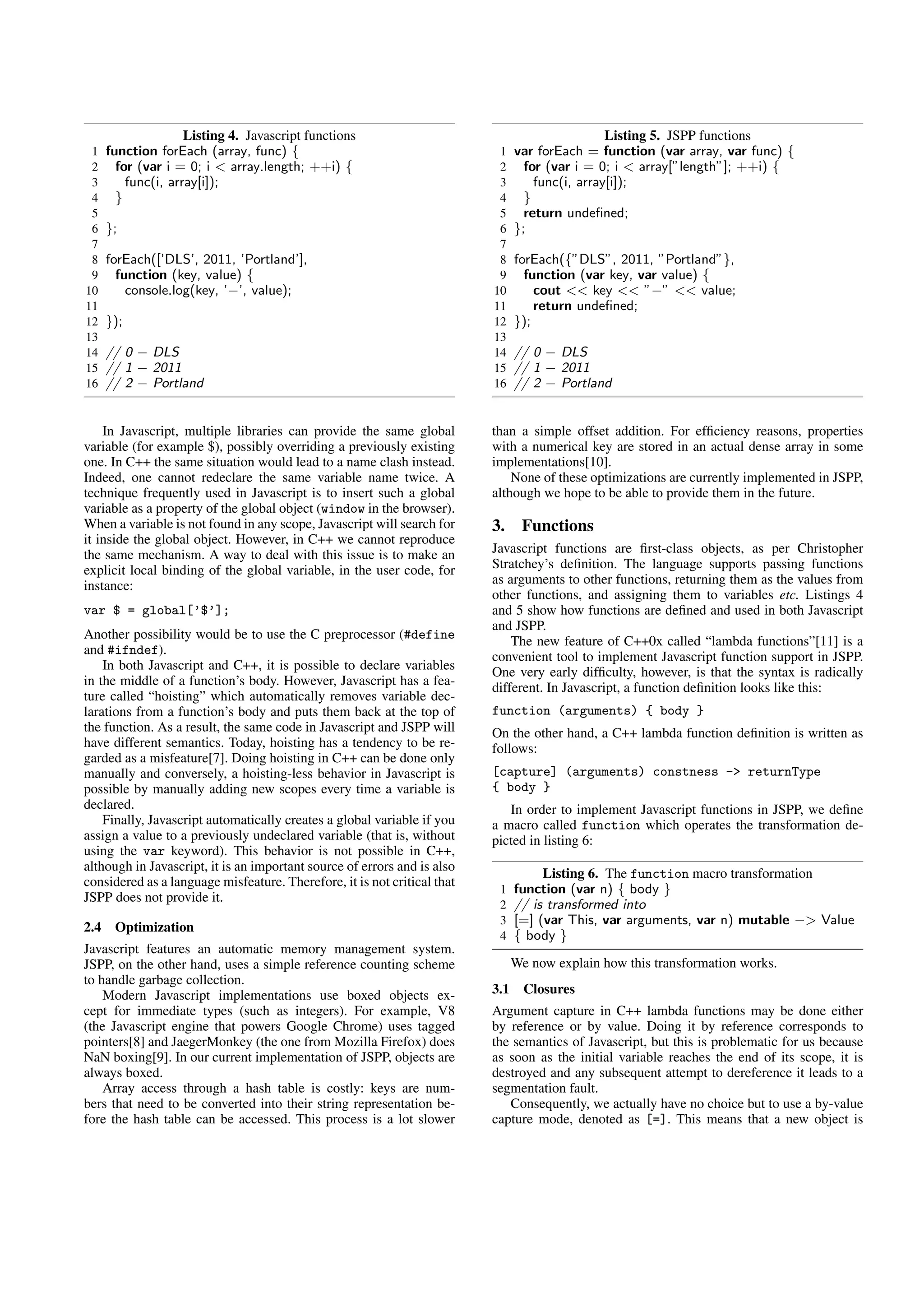 Listing 4. Javascript functions                                             Listing 5. JSPP functions
 1    function forEach (array, func) {                                     1    var forEach = function (var array, var func) {
 2      for (var i = 0; i < array.length; ++i) {                           2      for (var i = 0; i < array[”length”]; ++i) {
 3        func(i, array[i]);                                               3        func(i, array[i]);
 4      }                                                                  4      }
 5                                                                         5      return undeﬁned;
 6    };                                                                   6    };
 7                                                                         7
 8    forEach([’DLS’, 2011, ’Portland’],                                   8    forEach({”DLS”, 2011, ”Portland”},
 9      function (key, value) {                                            9      function (var key, var value) {
10        console.log(key, ’−’, value);                                   10        cout << key << ”−” << value;
11                                                                        11        return undeﬁned;
12    });                                                                 12    });
13                                                                        13
14    // 0 − DLS                                                          14    // 0 − DLS
15    // 1 − 2011                                                         15    // 1 − 2011
16    // 2 − Portland                                                     16    // 2 − Portland


    In Javascript, multiple libraries can provide the same global         than a simple offset addition. For efﬁciency reasons, properties
variable (for example $), possibly overriding a previously existing       with a numerical key are stored in an actual dense array in some
one. In C++ the same situation would lead to a name clash instead.        implementations[10].
Indeed, one cannot redeclare the same variable name twice. A                  None of these optimizations are currently implemented in JSPP,
technique frequently used in Javascript is to insert such a global        although we hope to be able to provide them in the future.
variable as a property of the global object (window in the browser).
When a variable is not found in any scope, Javascript will search for     3.     Functions
it inside the global object. However, in C++ we cannot reproduce
the same mechanism. A way to deal with this issue is to make an           Javascript functions are ﬁrst-class objects, as per Christopher
explicit local binding of the global variable, in the user code, for      Stratchey’s deﬁnition. The language supports passing functions
instance:                                                                 as arguments to other functions, returning them as the values from
                                                                          other functions, and assigning them to variables etc. Listings 4
var $ = global[’$’];                                                      and 5 show how functions are deﬁned and used in both Javascript
                                                                          and JSPP.
Another possibility would be to use the C preprocessor (#define               The new feature of C++0x called “lambda functions”[11] is a
and #ifndef).                                                             convenient tool to implement Javascript function support in JSPP.
    In both Javascript and C++, it is possible to declare variables       One very early difﬁculty, however, is that the syntax is radically
in the middle of a function’s body. However, Javascript has a fea-        different. In Javascript, a function deﬁnition looks like this:
ture called “hoisting” which automatically removes variable dec-
larations from a function’s body and puts them back at the top of         function (arguments) { body }
the function. As a result, the same code in Javascript and JSPP will      On the other hand, a C++ lambda function deﬁnition is written as
have different semantics. Today, hoisting has a tendency to be re-        follows:
garded as a misfeature[7]. Doing hoisting in C++ can be done only
manually and conversely, a hoisting-less behavior in Javascript is        [capture] (arguments) constness -> returnType
possible by manually adding new scopes every time a variable is           { body }
declared.                                                                    In order to implement Javascript functions in JSPP, we deﬁne
    Finally, Javascript automatically creates a global variable if you    a macro called function which operates the transformation de-
assign a value to a previously undeclared variable (that is, without      picted in listing 6:
using the var keyword). This behavior is not possible in C++,
although in Javascript, it is an important source of errors and is also
                                                                                     Listing 6. The function macro transformation
considered as a language misfeature. Therefore, it is not critical that
                                                                           1    function (var n) { body }
JSPP does not provide it.
                                                                           2    // is transformed into
                                                                           3    [=] (var This, var arguments, var n) mutable −> Value
2.4    Optimization
                                                                           4    { body }
Javascript features an automatic memory management system.
JSPP, on the other hand, uses a simple reference counting scheme                We now explain how this transformation works.
to handle garbage collection.
    Modern Javascript implementations use boxed objects ex-               3.1     Closures
cept for immediate types (such as integers). For example, V8              Argument capture in C++ lambda functions may be done either
(the Javascript engine that powers Google Chrome) uses tagged             by reference or by value. Doing it by reference corresponds to
pointers[8] and JaegerMonkey (the one from Mozilla Firefox) does          the semantics of Javascript, but this is problematic for us because
NaN boxing[9]. In our current implementation of JSPP, objects are         as soon as the initial variable reaches the end of its scope, it is
always boxed.                                                             destroyed and any subsequent attempt to dereference it leads to a
    Array access through a hash table is costly: keys are num-            segmentation fault.
bers that need to be converted into their string representation be-          Consequently, we actually have no choice but to use a by-value
fore the hash table can be accessed. This process is a lot slower         capture mode, denoted as [=]. This means that a new object is
 