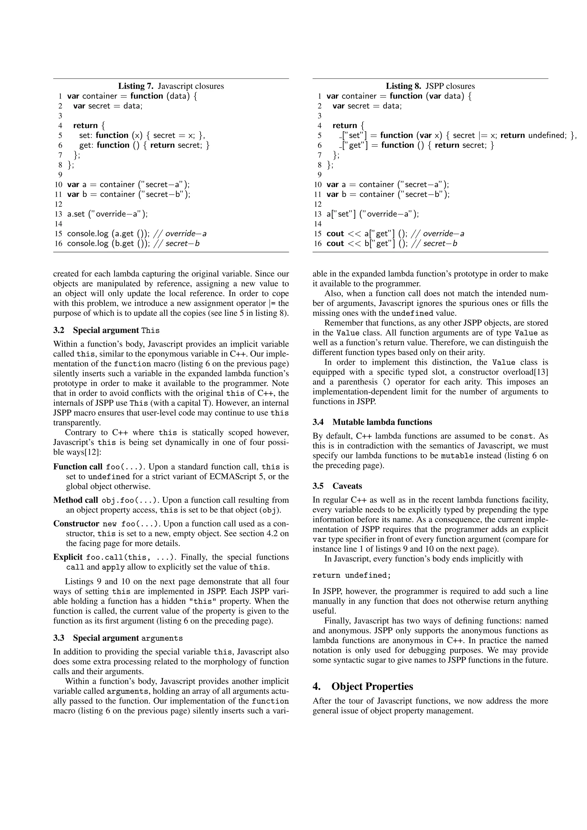 Listing 7. Javascript closures                                              Listing 8. JSPP closures
 1    var container = function (data) {                                    1    var container = function (var data) {
 2     var secret = data;                                                  2     var secret = data;
 3                                                                         3
 4      return {                                                           4      return {
 5        set: function (x) { secret = x; },                               5         [”set”] = function (var x) { secret |= x; return undeﬁned; },
 6        get: function () { return secret; }                              6         [”get”] = function () { return secret; }
 7      };                                                                 7      };
 8    };                                                                   8    };
 9                                                                         9
10    var a = container (”secret−a”);                                     10    var a = container (”secret−a”);
11    var b = container (”secret−b”);                                     11    var b = container (”secret−b”);
12                                                                        12
13    a.set (”override−a”);                                               13    a[”set”] (”override−a”);
14                                                                        14
15    console.log (a.get ()); // override−a                               15    cout << a[”get”] (); // override−a
16    console.log (b.get ()); // secret−b                                 16    cout << b[”get”] (); // secret−b


created for each lambda capturing the original variable. Since our        able in the expanded lambda function’s prototype in order to make
objects are manipulated by reference, assigning a new value to            it available to the programmer.
an object will only update the local reference. In order to cope              Also, when a function call does not match the intended num-
with this problem, we introduce a new assignment operator |= the          ber of arguments, Javascript ignores the spurious ones or ﬁlls the
purpose of which is to update all the copies (see line 5 in listing 8).   missing ones with the undefined value.
                                                                              Remember that functions, as any other JSPP objects, are stored
3.2    Special argument This                                              in the Value class. All function arguments are of type Value as
Within a function’s body, Javascript provides an implicit variable        well as a function’s return value. Therefore, we can distinguish the
called this, similar to the eponymous variable in C++. Our imple-         different function types based only on their arity.
mentation of the function macro (listing 6 on the previous page)              In order to implement this distinction, the Value class is
silently inserts such a variable in the expanded lambda function’s        equipped with a speciﬁc typed slot, a constructor overload[13]
prototype in order to make it available to the programmer. Note           and a parenthesis () operator for each arity. This imposes an
that in order to avoid conﬂicts with the original this of C++, the        implementation-dependent limit for the number of arguments to
internals of JSPP use This (with a capital T). However, an internal       functions in JSPP.
JSPP macro ensures that user-level code may continue to use this
transparently.                                                            3.4    Mutable lambda functions
    Contrary to C++ where this is statically scoped however,              By default, C++ lambda functions are assumed to be const. As
Javascript’s this is being set dynamically in one of four possi-          this is in contradiction with the semantics of Javascript, we must
ble ways[12]:                                                             specify our lambda functions to be mutable instead (listing 6 on
Function call foo(...). Upon a standard function call, this is            the preceding page).
  set to undefined for a strict variant of ECMAScript 5, or the
  global object otherwise.                                                3.5    Caveats
Method call obj.foo(...). Upon a function call resulting from             In regular C++ as well as in the recent lambda functions facility,
  an object property access, this is set to be that object (obj).         every variable needs to be explicitly typed by prepending the type
Constructor new foo(...). Upon a function call used as a con-             information before its name. As a consequence, the current imple-
  structor, this is set to a new, empty object. See section 4.2 on        mentation of JSPP requires that the programmer adds an explicit
  the facing page for more details.                                       var type speciﬁer in front of every function argument (compare for
                                                                          instance line 1 of listings 9 and 10 on the next page).
Explicit foo.call(this, ...). Finally, the special functions                  In Javascript, every function’s body ends implicitly with
  call and apply allow to explicitly set the value of this.
                                                                          return undefined;
   Listings 9 and 10 on the next page demonstrate that all four
ways of setting this are implemented in JSPP. Each JSPP vari-             In JSPP, however, the programmer is required to add such a line
able holding a function has a hidden "this" property. When the            manually in any function that does not otherwise return anything
function is called, the current value of the property is given to the     useful.
function as its ﬁrst argument (listing 6 on the preceding page).             Finally, Javascript has two ways of deﬁning functions: named
                                                                          and anonymous. JSPP only supports the anonymous functions as
3.3    Special argument arguments                                         lambda functions are anonymous in C++. In practice the named
In addition to providing the special variable this, Javascript also       notation is only used for debugging purposes. We may provide
does some extra processing related to the morphology of function          some syntactic sugar to give names to JSPP functions in the future.
calls and their arguments.
    Within a function’s body, Javascript provides another implicit
variable called arguments, holding an array of all arguments actu-        4.     Object Properties
ally passed to the function. Our implementation of the function           After the tour of Javascript functions, we now address the more
macro (listing 6 on the previous page) silently inserts such a vari-      general issue of object property management.
 