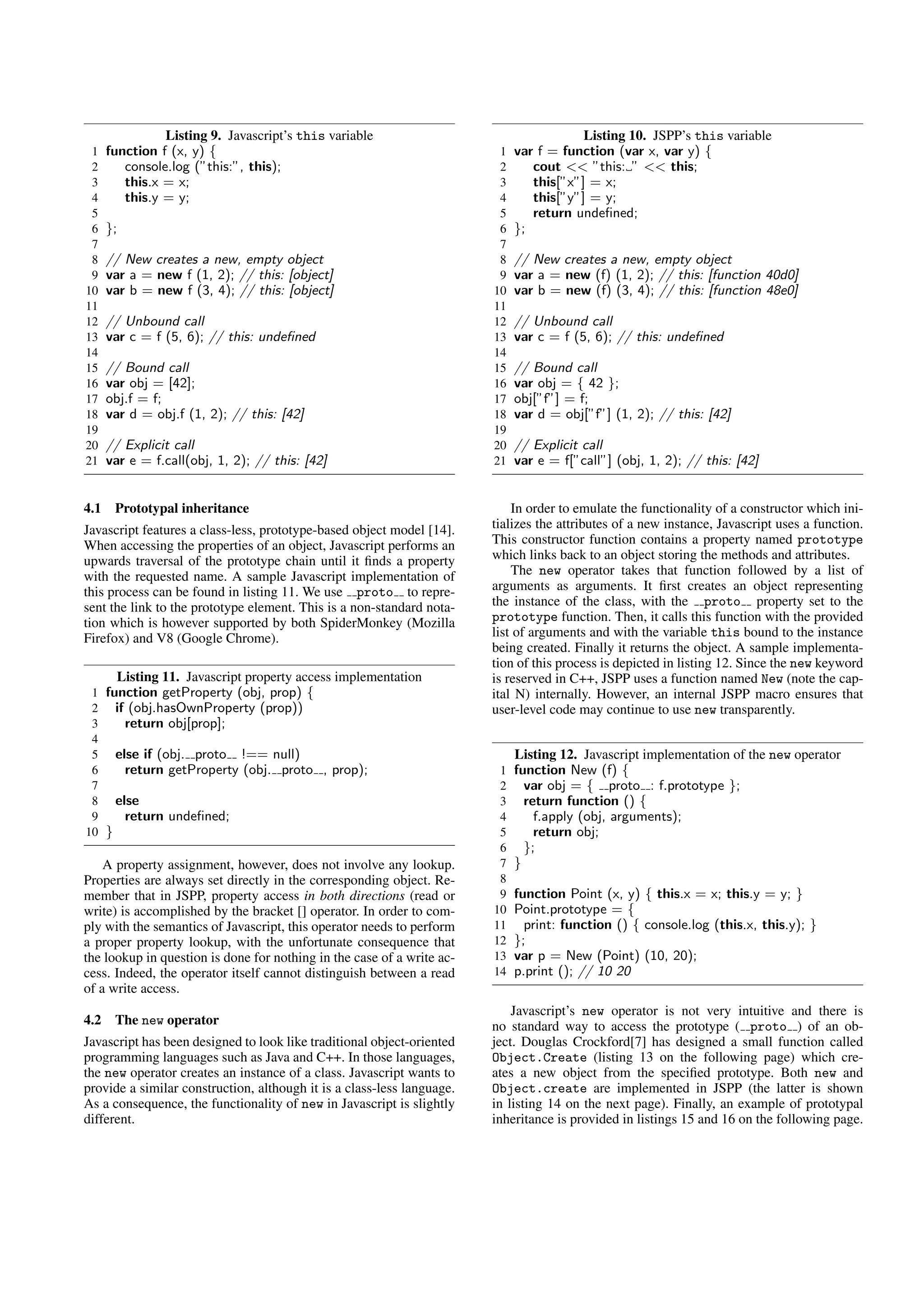 Listing 9. Javascript’s this variable                                    Listing 10. JSPP’s this variable
 1    function f (x, y) {                                                1   var f = function (var x, var y) {
 2       console.log (”this:”, this);                                    2      cout << ”this: ” << this;
 3       this.x = x;                                                     3      this[”x”] = x;
 4       this.y = y;                                                     4      this[”y”] = y;
 5                                                                       5      return undeﬁned;
 6    };                                                                 6   };
 7                                                                       7
 8    // New creates a new, empty object                                 8   // New creates a new, empty object
 9    var a = new f (1, 2); // this: [object]                            9   var a = new (f) (1, 2); // this: [function 40d0]
10    var b = new f (3, 4); // this: [object]                           10   var b = new (f) (3, 4); // this: [function 48e0]
11                                                                      11
12    // Unbound call                                                   12   // Unbound call
13    var c = f (5, 6); // this: undeﬁned                               13   var c = f (5, 6); // this: undeﬁned
14                                                                      14
15    // Bound call                                                     15   // Bound call
16    var obj = [42];                                                   16   var obj = { 42 };
17    obj.f = f;                                                        17   obj[”f”] = f;
18    var d = obj.f (1, 2); // this: [42]                               18   var d = obj[”f”] (1, 2); // this: [42]
19                                                                      19
20    // Explicit call                                                  20   // Explicit call
21    var e = f.call(obj, 1, 2); // this: [42]                          21   var e = f[”call”] (obj, 1, 2); // this: [42]


4.1    Prototypal inheritance                                               In order to emulate the functionality of a constructor which ini-
Javascript features a class-less, prototype-based object model [14].    tializes the attributes of a new instance, Javascript uses a function.
When accessing the properties of an object, Javascript performs an      This constructor function contains a property named prototype
upwards traversal of the prototype chain until it ﬁnds a property       which links back to an object storing the methods and attributes.
with the requested name. A sample Javascript implementation of              The new operator takes that function followed by a list of
this process can be found in listing 11. We use proto to repre-         arguments as arguments. It ﬁrst creates an object representing
sent the link to the prototype element. This is a non-standard nota-    the instance of the class, with the proto property set to the
tion which is however supported by both SpiderMonkey (Mozilla           prototype function. Then, it calls this function with the provided
Firefox) and V8 (Google Chrome).                                        list of arguments and with the variable this bound to the instance
                                                                        being created. Finally it returns the object. A sample implementa-
                                                                        tion of this process is depicted in listing 12. Since the new keyword
       Listing 11. Javascript property access implementation            is reserved in C++, JSPP uses a function named New (note the cap-
 1 function getProperty (obj, prop) {                                   ital N) internally. However, an internal JSPP macro ensures that
 2 if (obj.hasOwnProperty (prop))                                       user-level code may continue to use new transparently.
 3    return obj[prop];
 4
 5 else if (obj. proto !== null)                                             Listing 12. Javascript implementation of the new operator
 6    return getProperty (obj. proto , prop);                            1   function New (f) {
 7                                                                       2     var obj = { proto : f.prototype };
 8 else                                                                  3     return function () {
 9    return undeﬁned;                                                   4       f.apply (obj, arguments);
10 }                                                                     5       return obj;
                                                                         6     };
    A property assignment, however, does not involve any lookup.         7   }
Properties are always set directly in the corresponding object. Re-      8
member that in JSPP, property access in both directions (read or         9   function Point (x, y) { this.x = x; this.y = y; }
write) is accomplished by the bracket [] operator. In order to com-     10   Point.prototype = {
ply with the semantics of Javascript, this operator needs to perform    11     print: function () { console.log (this.x, this.y); }
a proper property lookup, with the unfortunate consequence that         12   };
the lookup in question is done for nothing in the case of a write ac-   13   var p = New (Point) (10, 20);
cess. Indeed, the operator itself cannot distinguish between a read     14   p.print (); // 10 20
of a write access.
                                                                            Javascript’s new operator is not very intuitive and there is
4.2    The new operator                                                 no standard way to access the prototype ( proto ) of an ob-
Javascript has been designed to look like traditional object-oriented   ject. Douglas Crockford[7] has designed a small function called
programming languages such as Java and C++. In those languages,         Object.Create (listing 13 on the following page) which cre-
the new operator creates an instance of a class. Javascript wants to    ates a new object from the speciﬁed prototype. Both new and
provide a similar construction, although it is a class-less language.   Object.create are implemented in JSPP (the latter is shown
As a consequence, the functionality of new in Javascript is slightly    in listing 14 on the next page). Finally, an example of prototypal
different.                                                              inheritance is provided in listings 15 and 16 on the following page.
 