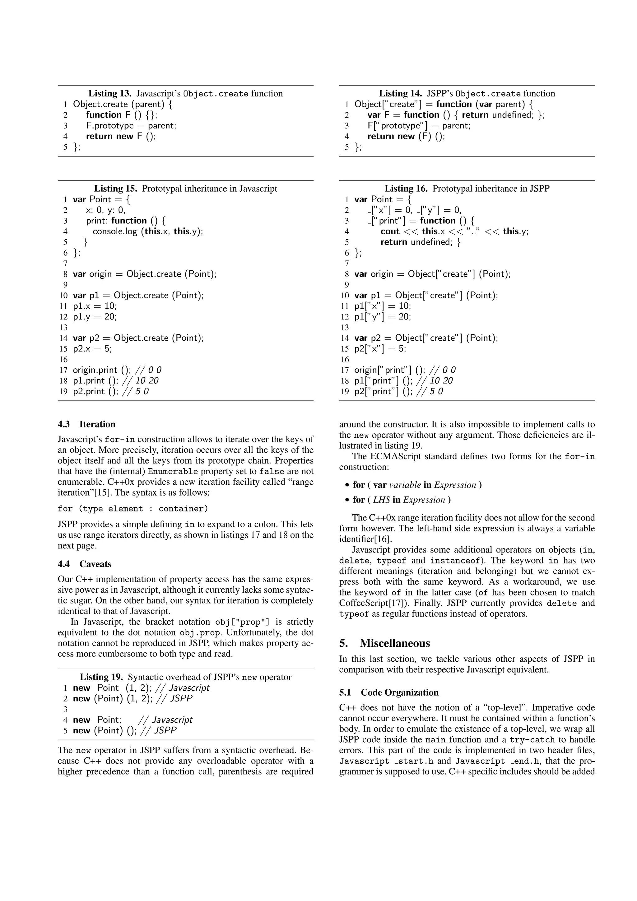 Listing 13. Javascript’s Object.create function                            Listing 14. JSPP’s Object.create function
 1 Object.create (parent) {                                               1 Object[”create”] = function (var parent) {
 2    function F () {};                                                   2    var F = function () { return undeﬁned; };
 3    F.prototype = parent;                                               3    F[”prototype”] = parent;
 4    return new F ();                                                    4    return new (F) ();
 5 };                                                                     5 };



            Listing 15. Prototypal inheritance in Javascript                          Listing 16. Prototypal inheritance in JSPP
 1    var Point = {                                                       1    var Point = {
 2        x: 0, y: 0,                                                     2        [”x”] = 0, [”y”] = 0,
 3        print: function () {                                            3        [”print”] = function () {
 4          console.log (this.x, this.y);                                 4          cout << this.x << ” ” << this.y;
 5       }                                                                5          return undeﬁned; }
 6    };                                                                  6    };
 7                                                                        7
 8    var origin = Object.create (Point);                                 8    var origin = Object[”create”] (Point);
 9                                                                        9
10    var p1 = Object.create (Point);                                    10    var p1 = Object[”create”] (Point);
11    p1.x = 10;                                                         11    p1[”x”] = 10;
12    p1.y = 20;                                                         12    p1[”y”] = 20;
13                                                                       13
14    var p2 = Object.create (Point);                                    14    var p2 = Object[”create”] (Point);
15    p2.x = 5;                                                          15    p2[”x”] = 5;
16                                                                       16
17    origin.print (); // 0 0                                            17    origin[”print”] (); // 0 0
18    p1.print (); // 10 20                                              18    p1[”print”] (); // 10 20
19    p2.print (); // 5 0                                                19    p2[”print”] (); // 5 0


4.3    Iteration                                                         around the constructor. It is also impossible to implement calls to
Javascript’s for-in construction allows to iterate over the keys of      the new operator without any argument. Those deﬁciencies are il-
an object. More precisely, iteration occurs over all the keys of the     lustrated in listing 19.
object itself and all the keys from its prototype chain. Properties          The ECMAScript standard deﬁnes two forms for the for-in
that have the (internal) Enumerable property set to false are not        construction:
enumerable. C++0x provides a new iteration facility called “range         • for ( var variable in Expression )
iteration”[15]. The syntax is as follows:
                                                                          • for ( LHS in Expression )
for (type element : container)
                                                                             The C++0x range iteration facility does not allow for the second
JSPP provides a simple deﬁning in to expand to a colon. This lets        form however. The left-hand side expression is always a variable
us use range iterators directly, as shown in listings 17 and 18 on the   identiﬁer[16].
next page.                                                                   Javascript provides some additional operators on objects (in,
4.4    Caveats                                                           delete, typeof and instanceof). The keyword in has two
                                                                         different meanings (iteration and belonging) but we cannot ex-
Our C++ implementation of property access has the same expres-           press both with the same keyword. As a workaround, we use
sive power as in Javascript, although it currently lacks some syntac-    the keyword of in the latter case (of has been chosen to match
tic sugar. On the other hand, our syntax for iteration is completely     CoffeeScript[17]). Finally, JSPP currently provides delete and
identical to that of Javascript.                                         typeof as regular functions instead of operators.
    In Javascript, the bracket notation obj["prop"] is strictly
equivalent to the dot notation obj.prop. Unfortunately, the dot
notation cannot be reproduced in JSPP, which makes property ac-          5. Miscellaneous
cess more cumbersome to both type and read.
                                                                         In this last section, we tackle various other aspects of JSPP in
                                                                         comparison with their respective Javascript equivalent.
       Listing 19. Syntactic overhead of JSPP’s new operator
 1    new Point (1, 2); // Javascript                                    5.1    Code Organization
 2    new (Point) (1, 2); // JSPP
 3                                                                       C++ does not have the notion of a “top-level”. Imperative code
 4    new Point;     // Javascript                                       cannot occur everywhere. It must be contained within a function’s
 5    new (Point) (); // JSPP                                            body. In order to emulate the existence of a top-level, we wrap all
                                                                         JSPP code inside the main function and a try-catch to handle
The new operator in JSPP suffers from a syntactic overhead. Be-          errors. This part of the code is implemented in two header ﬁles,
cause C++ does not provide any overloadable operator with a              Javascript start.h and Javascript end.h, that the pro-
higher precedence than a function call, parenthesis are required         grammer is supposed to use. C++ speciﬁc includes should be added
 