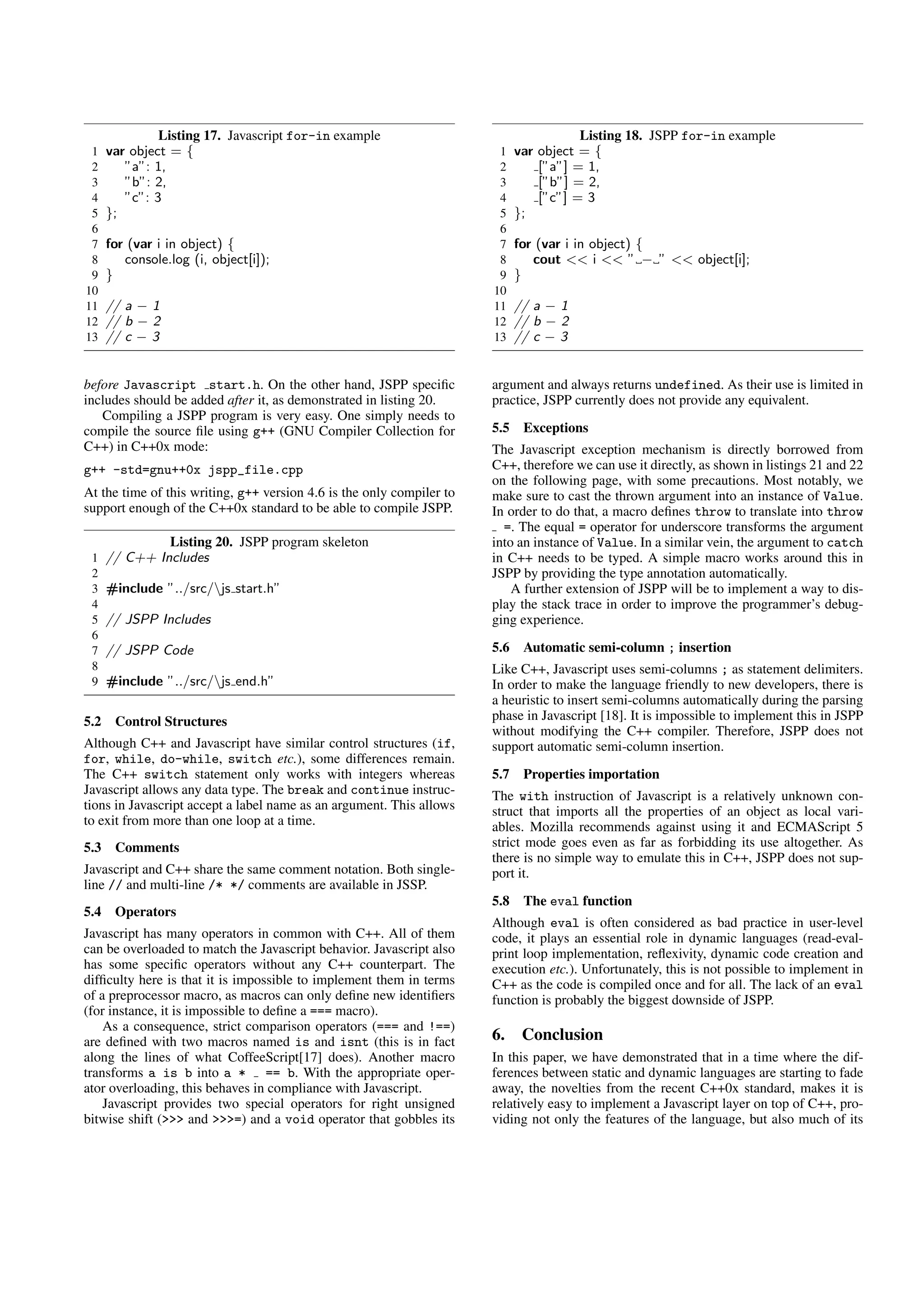 Listing 17. Javascript for-in example                                    Listing 18. JSPP for-in example
 1    var object = {                                                    1    var object = {
 2       ”a”: 1,                                                        2        [”a”] = 1,
 3       ”b”: 2,                                                        3        [”b”] = 2,
 4       ”c”: 3                                                         4        [”c”] = 3
 5    };                                                                5    };
 6                                                                      6
 7    for (var i in object) {                                           7    for (var i in object) {
 8       console.log (i, object[i]);                                    8       cout << i << ” − ” << object[i];
 9    }                                                                 9    }
10                                                                     10
11    // a − 1                                                         11    // a − 1
12    // b − 2                                                         12    // b − 2
13    // c − 3                                                         13    // c − 3


before Javascript start.h. On the other hand, JSPP speciﬁc             argument and always returns undefined. As their use is limited in
includes should be added after it, as demonstrated in listing 20.      practice, JSPP currently does not provide any equivalent.
   Compiling a JSPP program is very easy. One simply needs to
compile the source ﬁle using g++ (GNU Compiler Collection for          5.5    Exceptions
C++) in C++0x mode:                                                    The Javascript exception mechanism is directly borrowed from
g++ -std=gnu++0x jspp_file.cpp                                         C++, therefore we can use it directly, as shown in listings 21 and 22
                                                                       on the following page, with some precautions. Most notably, we
At the time of this writing, g++ version 4.6 is the only compiler to   make sure to cast the thrown argument into an instance of Value.
support enough of the C++0x standard to be able to compile JSPP.       In order to do that, a macro deﬁnes throw to translate into throw
                                                                         =. The equal = operator for underscore transforms the argument
               Listing 20. JSPP program skeleton                       into an instance of Value. In a similar vein, the argument to catch
 1    // C++ Includes                                                  in C++ needs to be typed. A simple macro works around this in
 2                                                                     JSPP by providing the type annotation automatically.
 3    #include ”../src/js start.h”                                        A further extension of JSPP will be to implement a way to dis-
 4                                                                     play the stack trace in order to improve the programmer’s debug-
 5    // JSPP Includes                                                 ging experience.
 6
 7    // JSPP Code                                                     5.6    Automatic semi-column ; insertion
 8                                                                     Like C++, Javascript uses semi-columns ; as statement delimiters.
 9    #include ”../src/js end.h”                                      In order to make the language friendly to new developers, there is
                                                                       a heuristic to insert semi-columns automatically during the parsing
5.2    Control Structures                                              phase in Javascript [18]. It is impossible to implement this in JSPP
                                                                       without modifying the C++ compiler. Therefore, JSPP does not
Although C++ and Javascript have similar control structures (if,       support automatic semi-column insertion.
for, while, do-while, switch etc.), some differences remain.
The C++ switch statement only works with integers whereas              5.7    Properties importation
Javascript allows any data type. The break and continue instruc-       The with instruction of Javascript is a relatively unknown con-
tions in Javascript accept a label name as an argument. This allows    struct that imports all the properties of an object as local vari-
to exit from more than one loop at a time.                             ables. Mozilla recommends against using it and ECMAScript 5
5.3    Comments                                                        strict mode goes even as far as forbidding its use altogether. As
                                                                       there is no simple way to emulate this in C++, JSPP does not sup-
Javascript and C++ share the same comment notation. Both single-       port it.
line // and multi-line /* */ comments are available in JSSP.
                                                                       5.8    The eval function
5.4    Operators
                                                                       Although eval is often considered as bad practice in user-level
Javascript has many operators in common with C++. All of them          code, it plays an essential role in dynamic languages (read-eval-
can be overloaded to match the Javascript behavior. Javascript also    print loop implementation, reﬂexivity, dynamic code creation and
has some speciﬁc operators without any C++ counterpart. The            execution etc.). Unfortunately, this is not possible to implement in
difﬁculty here is that it is impossible to implement them in terms     C++ as the code is compiled once and for all. The lack of an eval
of a preprocessor macro, as macros can only deﬁne new identiﬁers       function is probably the biggest downside of JSPP.
(for instance, it is impossible to deﬁne a === macro).
    As a consequence, strict comparison operators (=== and !==)
are deﬁned with two macros named is and isnt (this is in fact          6.     Conclusion
along the lines of what CoffeeScript[17] does). Another macro          In this paper, we have demonstrated that in a time where the dif-
transforms a is b into a * == b. With the appropriate oper-            ferences between static and dynamic languages are starting to fade
ator overloading, this behaves in compliance with Javascript.          away, the novelties from the recent C++0x standard, makes it is
    Javascript provides two special operators for right unsigned       relatively easy to implement a Javascript layer on top of C++, pro-
bitwise shift (>>> and >>>=) and a void operator that gobbles its      viding not only the features of the language, but also much of its
 