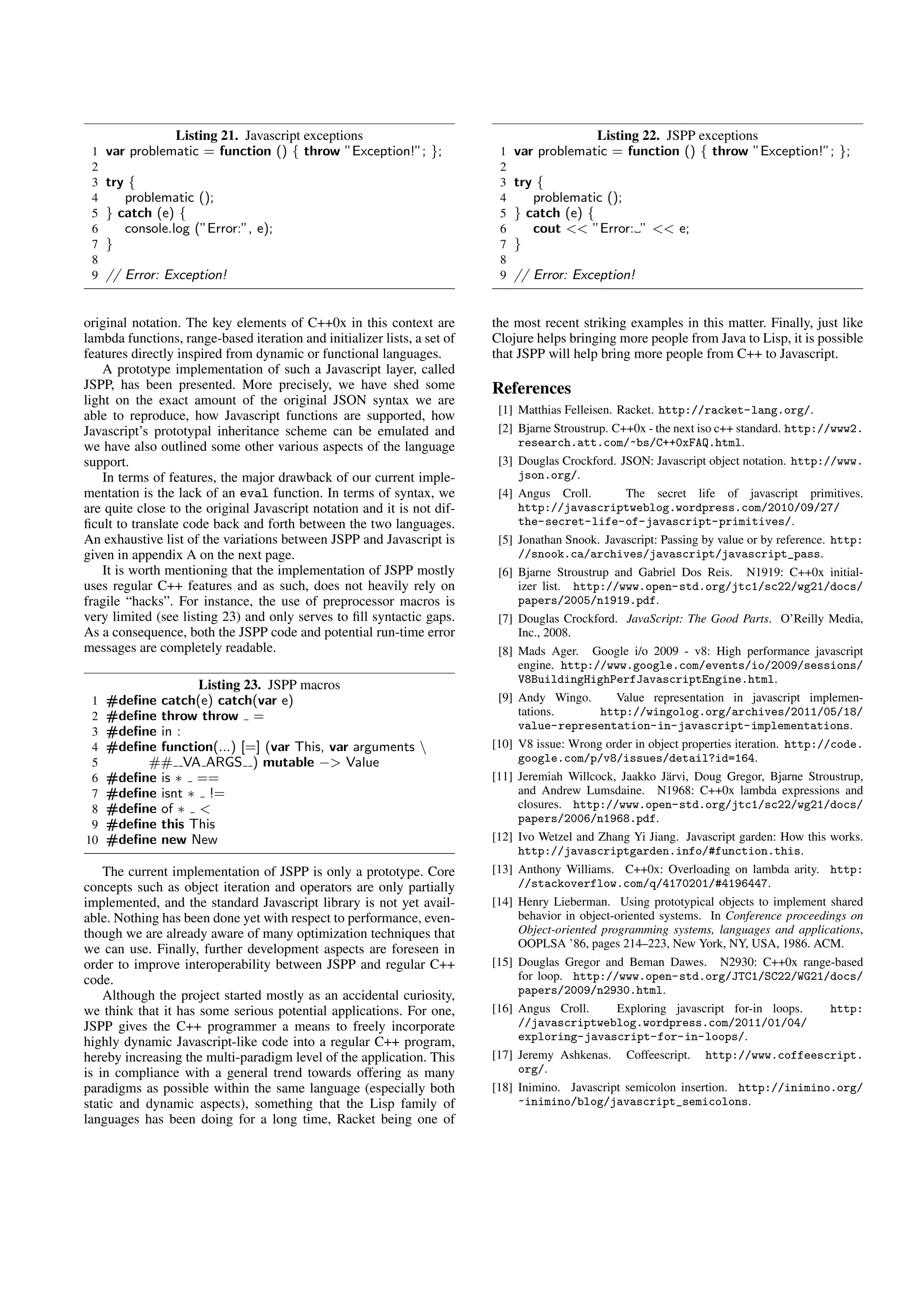 Listing 21. Javascript exceptions                                           Listing 22. JSPP exceptions
 1   var problematic = function () { throw ”Exception!”; };                1   var problematic = function () { throw ”Exception!”; };
 2                                                                         2
 3   try {                                                                 3   try {
 4      problematic ();                                                    4      problematic ();
 5   } catch (e) {                                                         5   } catch (e) {
 6      console.log (”Error:”, e);                                         6      cout << ”Error: ” << e;
 7   }                                                                     7   }
 8                                                                         8
 9   // Error: Exception!                                                  9   // Error: Exception!


original notation. The key elements of C++0x in this context are          the most recent striking examples in this matter. Finally, just like
lambda functions, range-based iteration and initializer lists, a set of   Clojure helps bringing more people from Java to Lisp, it is possible
features directly inspired from dynamic or functional languages.          that JSPP will help bring more people from C++ to Javascript.
    A prototype implementation of such a Javascript layer, called
JSPP, has been presented. More precisely, we have shed some               References
light on the exact amount of the original JSON syntax we are
able to reproduce, how Javascript functions are supported, how             [1] Matthias Felleisen. Racket. http://racket-lang.org/.
Javascript’s prototypal inheritance scheme can be emulated and             [2] Bjarne Stroustrup. C++0x - the next iso c++ standard. http://www2.
we have also outlined some other various aspects of the language               research.att.com/~bs/C++0xFAQ.html.
support.                                                                   [3] Douglas Crockford. JSON: Javascript object notation. http://www.
    In terms of features, the major drawback of our current imple-             json.org/.
mentation is the lack of an eval function. In terms of syntax, we          [4] Angus Croll.         The secret life of javascript primitives.
are quite close to the original Javascript notation and it is not dif-         http://javascriptweblog.wordpress.com/2010/09/27/
ﬁcult to translate code back and forth between the two languages.              the-secret-life-of-javascript-primitives/.
An exhaustive list of the variations between JSPP and Javascript is        [5] Jonathan Snook. Javascript: Passing by value or by reference. http:
given in appendix A on the next page.                                          //snook.ca/archives/javascript/javascript_pass.
    It is worth mentioning that the implementation of JSPP mostly          [6] Bjarne Stroustrup and Gabriel Dos Reis. N1919: C++0x initial-
uses regular C++ features and as such, does not heavily rely on                izer list. http://www.open-std.org/jtc1/sc22/wg21/docs/
fragile “hacks”. For instance, the use of preprocessor macros is               papers/2005/n1919.pdf.
very limited (see listing 23) and only serves to ﬁll syntactic gaps.       [7] Douglas Crockford. JavaScript: The Good Parts. O’Reilly Media,
As a consequence, both the JSPP code and potential run-time error              Inc., 2008.
messages are completely readable.                                          [8] Mads Ager. Google i/o 2009 - v8: High performance javascript
                                                                               engine. http://www.google.com/events/io/2009/sessions/
                                                                               V8BuildingHighPerfJavascriptEngine.html.
                  Listing 23. JSPP macros
 1   #deﬁne catch(e) catch(var e)                                          [9] Andy Wingo.         Value representation in javascript implemen-
 2   #deﬁne throw throw =                                                      tations.         http://wingolog.org/archives/2011/05/18/
                                                                               value-representation-in-javascript-implementations.
 3   #deﬁne in :
 4   #deﬁne function(...) [=] (var This, var arguments                   [10] V8 issue: Wrong order in object properties iteration. http://code.
 5        ## VA ARGS ) mutable −> Value                                        google.com/p/v8/issues/detail?id=164.
 6   #deﬁne is ∗ ==                                                       [11] Jeremiah Willcock, Jaakko J¨ rvi, Doug Gregor, Bjarne Stroustrup,
                                                                                                            a
 7   #deﬁne isnt ∗ !=                                                          and Andrew Lumsdaine. N1968: C++0x lambda expressions and
 8   #deﬁne of ∗ <                                                             closures. http://www.open-std.org/jtc1/sc22/wg21/docs/
                                                                               papers/2006/n1968.pdf.
 9   #deﬁne this This
10   #deﬁne new New                                                       [12] Ivo Wetzel and Zhang Yi Jiang. Javascript garden: How this works.
                                                                               http://javascriptgarden.info/#function.this.
    The current implementation of JSPP is only a prototype. Core          [13] Anthony Williams. C++0x: Overloading on lambda arity. http:
concepts such as object iteration and operators are only partially             //stackoverflow.com/q/4170201/#4196447.
implemented, and the standard Javascript library is not yet avail-        [14] Henry Lieberman. Using prototypical objects to implement shared
able. Nothing has been done yet with respect to performance, even-             behavior in object-oriented systems. In Conference proceedings on
though we are already aware of many optimization techniques that               Object-oriented programming systems, languages and applications,
we can use. Finally, further development aspects are foreseen in               OOPLSA ’86, pages 214–223, New York, NY, USA, 1986. ACM.
order to improve interoperability between JSPP and regular C++            [15] Douglas Gregor and Beman Dawes. N2930: C++0x range-based
code.                                                                          for loop. http://www.open-std.org/JTC1/SC22/WG21/docs/
    Although the project started mostly as an accidental curiosity,            papers/2009/n2930.html.
we think that it has some serious potential applications. For one,        [16] Angus Croll.       Exploring javascript for-in loops.      http:
JSPP gives the C++ programmer a means to freely incorporate                    //javascriptweblog.wordpress.com/2011/01/04/
highly dynamic Javascript-like code into a regular C++ program,                exploring-javascript-for-in-loops/.
hereby increasing the multi-paradigm level of the application. This       [17] Jeremy Ashkenas. Coffeescript. http://www.coffeescript.
is in compliance with a general trend towards offering as many                 org/.
paradigms as possible within the same language (especially both           [18] Inimino. Javascript semicolon insertion. http://inimino.org/
static and dynamic aspects), something that the Lisp family of                 ~inimino/blog/javascript_semicolons.
languages has been doing for a long time, Racket being one of
 
