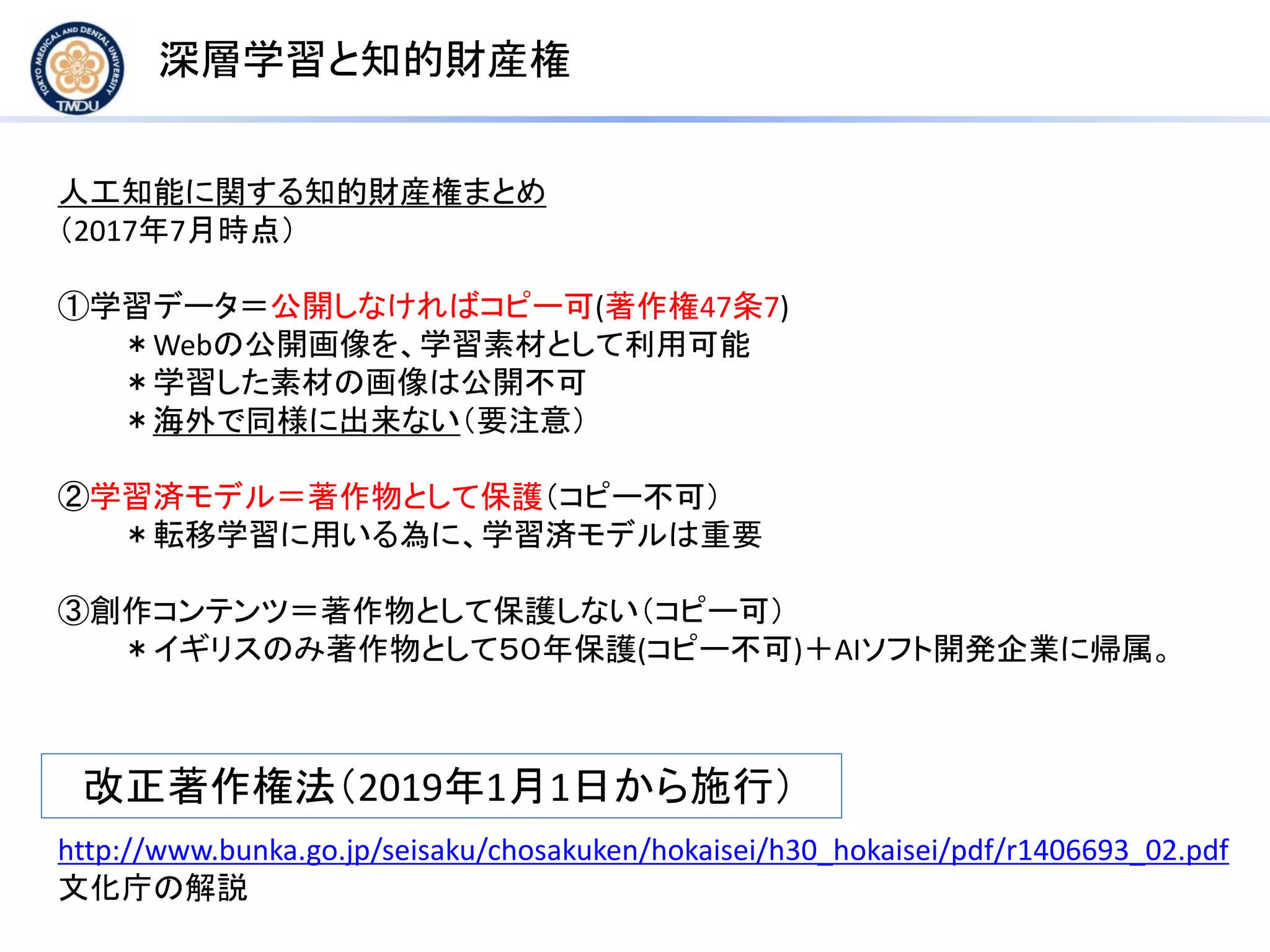 深層学習と知的財産権
人工知能に関する知的財産権まとめ
（2017年7月時点）
①学習データ＝公開しなければコピー可(著作権47条7)
＊Webの公開画像を、学習素材として利用可能
＊学習した素材の画像は公開不可
＊海外で同様に出来ない（要注意）
②学習済モデル＝著作物として保護（コピー不可）
＊転移学習に用いる為に、学習済モデルは重要
③創作コンテンツ＝著作物として保護しない（コピー可）
＊イギリスのみ著作物として５０年保護(コピー不可)＋AIソフト開発企業に帰属。
改正著作権法（2019年1月1日から施行）
http://www.bunka.go.jp/seisaku/chosakuken/hokaisei/h30_hokaisei/pdf/r1406693_02.pdf
文化庁の解説
 