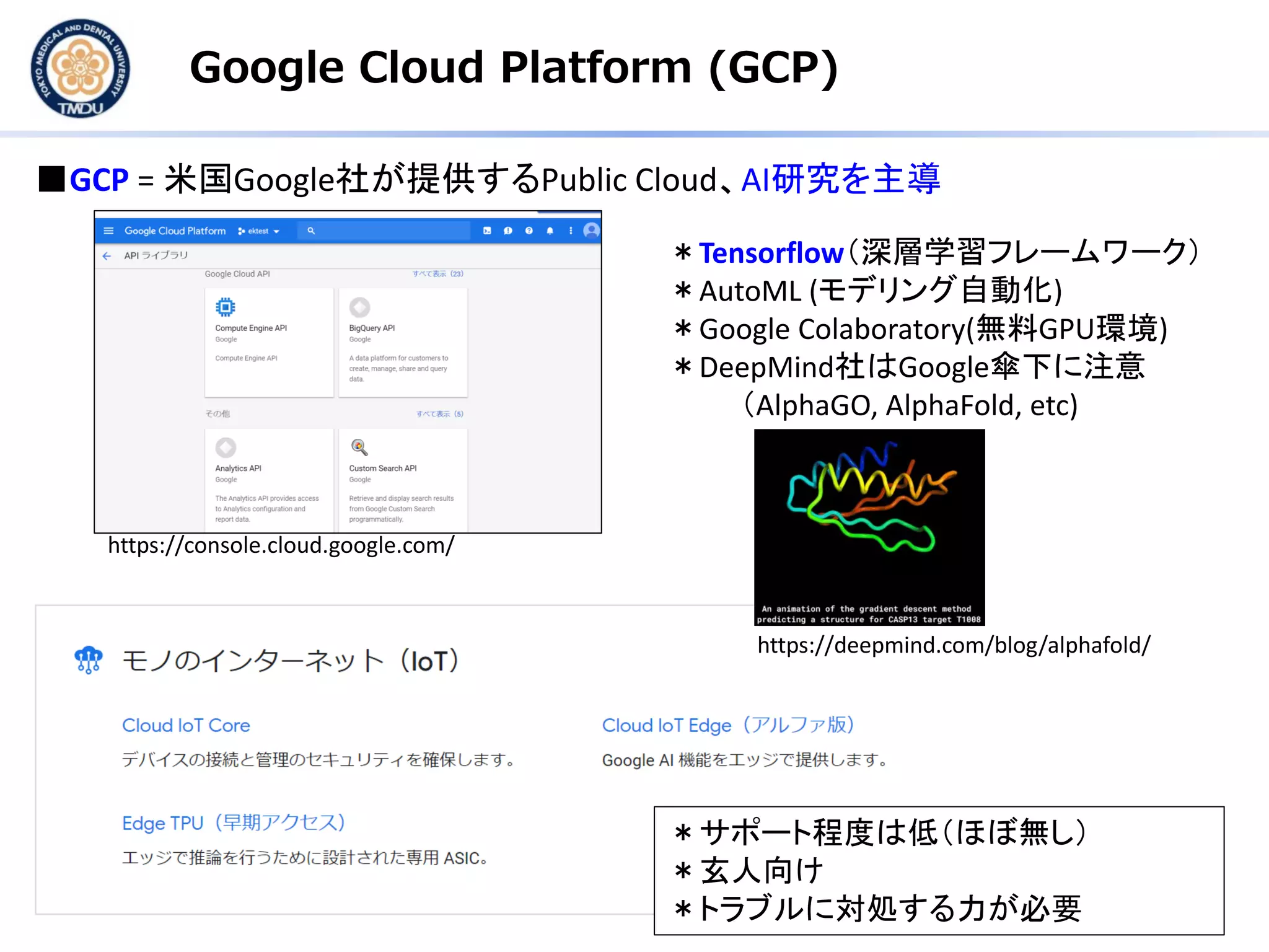 Google Cloud Platform (GCP)
■GCP = 米国Google社が提供するPublic Cloud、AI研究を主導
＊Tensorflow（深層学習フレームワーク）
＊AutoML (モデリング自動化)
＊Google Colaboratory(無料GPU環境)
＊DeepMind社はGoogle傘下に注意
（AlphaGO, AlphaFold, etc)
＊サポート程度は低（ほぼ無し）
＊玄人向け
＊トラブルに対処する力が必要
https://console.cloud.google.com/
https://deepmind.com/blog/alphafold/
 