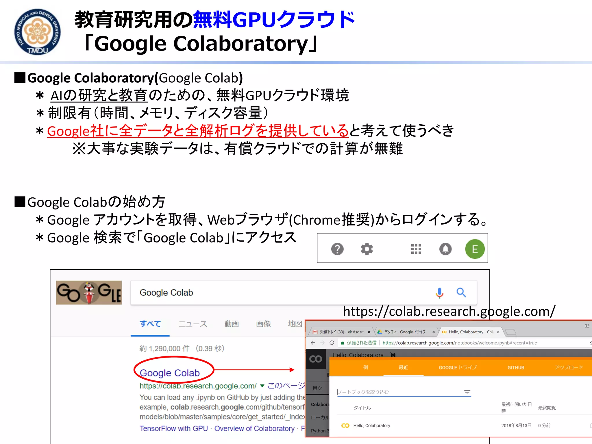 教育研究用の無料GPUクラウド
「Google Colaboratory」
■Google Colaboratory(Google Colab)
＊ AIの研究と教育のための、無料GPUクラウド環境
＊制限有（時間、メモリ、ディスク容量）
＊Google社に全データと全解析ログを提供していると考えて使うべき
※大事な実験データは、有償クラウドでの計算が無難
■Google Colabの始め方
＊Google アカウントを取得、Webブラウザ(Chrome推奨)からログインする。
＊Google 検索で「Google Colab」にアクセス
https://colab.research.google.com/
 
