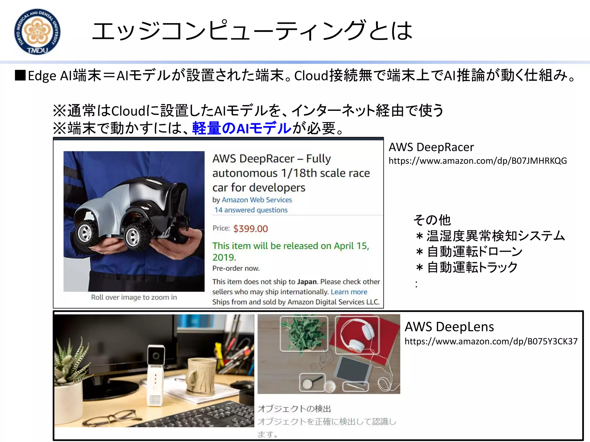 エッジコンピューティングとは
■Edge AI端末＝AIモデルが設置された端末。Cloud接続無で端末上でAI推論が動く仕組み。
※通常はCloudに設置したAIモデルを、インターネット経由で使う
※端末で動かすには、軽量のAIモデルが必要。
AWS DeepLens
https://www.amazon.com/dp/B075Y3CK37
AWS DeepRacer
https://www.amazon.com/dp/B07JMHRKQG
その他
＊温湿度異常検知システム
＊自動運転ドローン
＊自動運転トラック
：
 