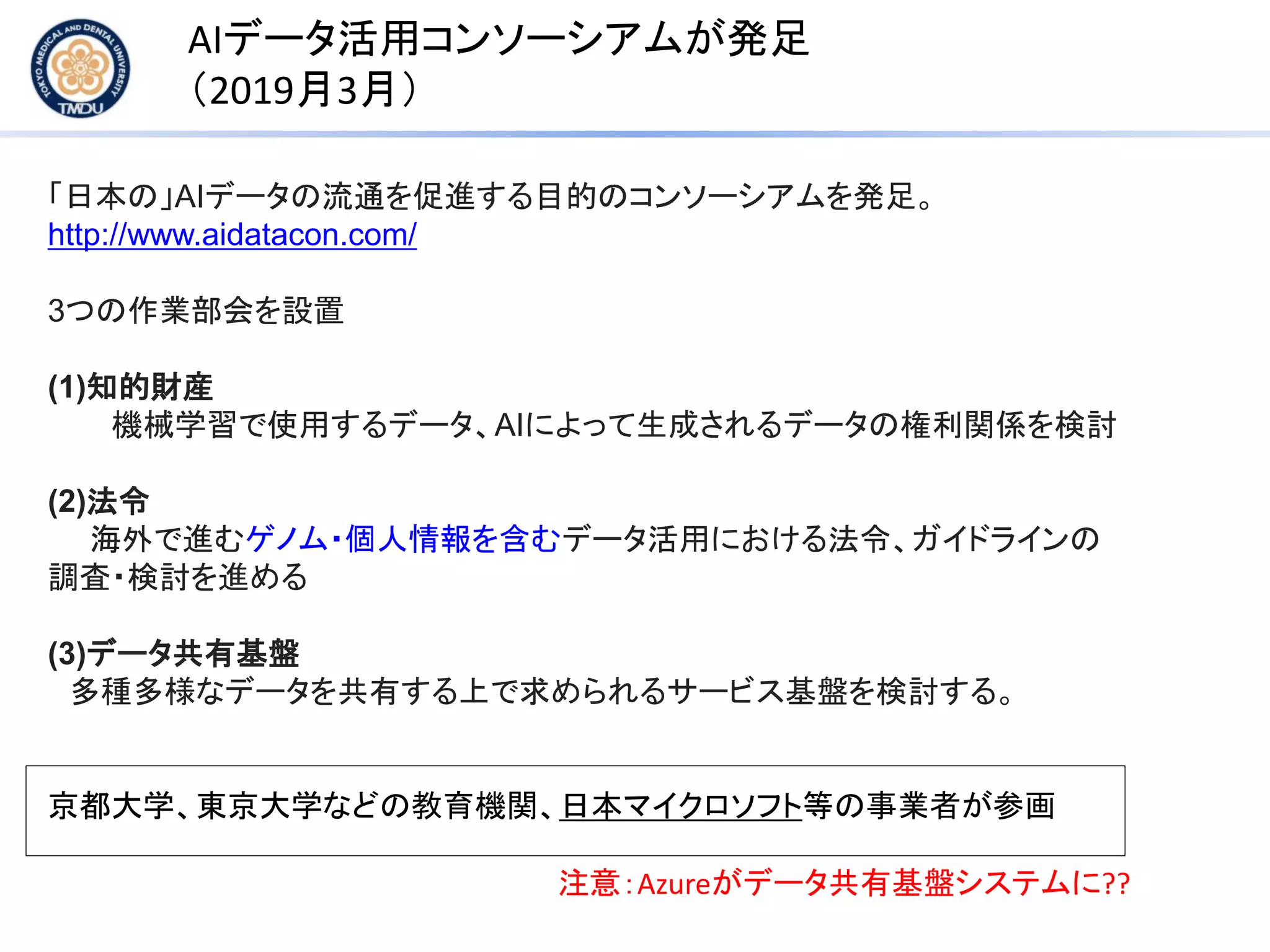 AIデータ活用コンソーシアムが発足
（2019月3月）
「日本の」AIデータの流通を促進する目的のコンソーシアムを発足。
http://www.aidatacon.com/
3つの作業部会を設置
(1)知的財産
機械学習で使用するデータ、AIによって生成されるデータの権利関係を検討
(2)法令
海外で進むゲノム・個人情報を含むデータ活用における法令、ガイドラインの
調査・検討を進める
(3)データ共有基盤
多種多様なデータを共有する上で求められるサービス基盤を検討する。
京都大学、東京大学などの教育機関、日本マイクロソフト等の事業者が参画
注意：Azureがデータ共有基盤システムに??
 