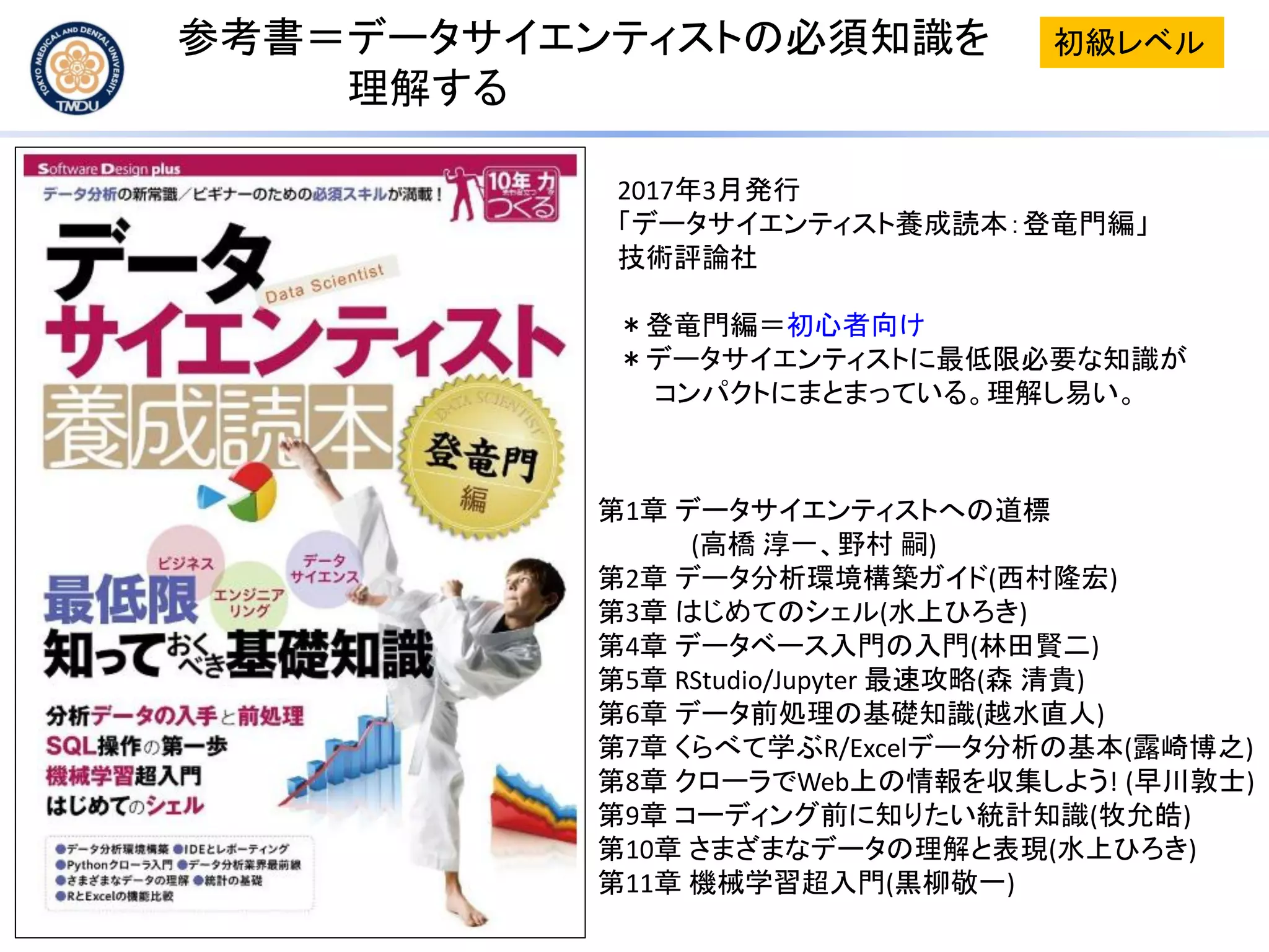 参考書＝データサイエンティストの必須知識を
理解する
2017年3月発行
「データサイエンティスト養成読本：登竜門編」
技術評論社
＊登竜門編＝初心者向け
＊データサイエンティストに最低限必要な知識が
コンパクトにまとまっている。理解し易い。
第1章 データサイエンティストへの道標
(高橋 淳一、野村 嗣)
第2章 データ分析環境構築ガイド(西村隆宏)
第3章 はじめてのシェル(水上ひろき)
第4章 データベース入門の入門(林田賢二)
第5章 RStudio/Jupyter 最速攻略(森 清貴)
第6章 データ前処理の基礎知識(越水直人)
第7章 くらべて学ぶR/Excelデータ分析の基本(露崎博之)
第8章 クローラでWeb上の情報を収集しよう! (早川敦士)
第9章 コーディング前に知りたい統計知識(牧允皓)
第10章 さまざまなデータの理解と表現(水上ひろき)
第11章 機械学習超入門(黒柳敬一)
初級レベル
 