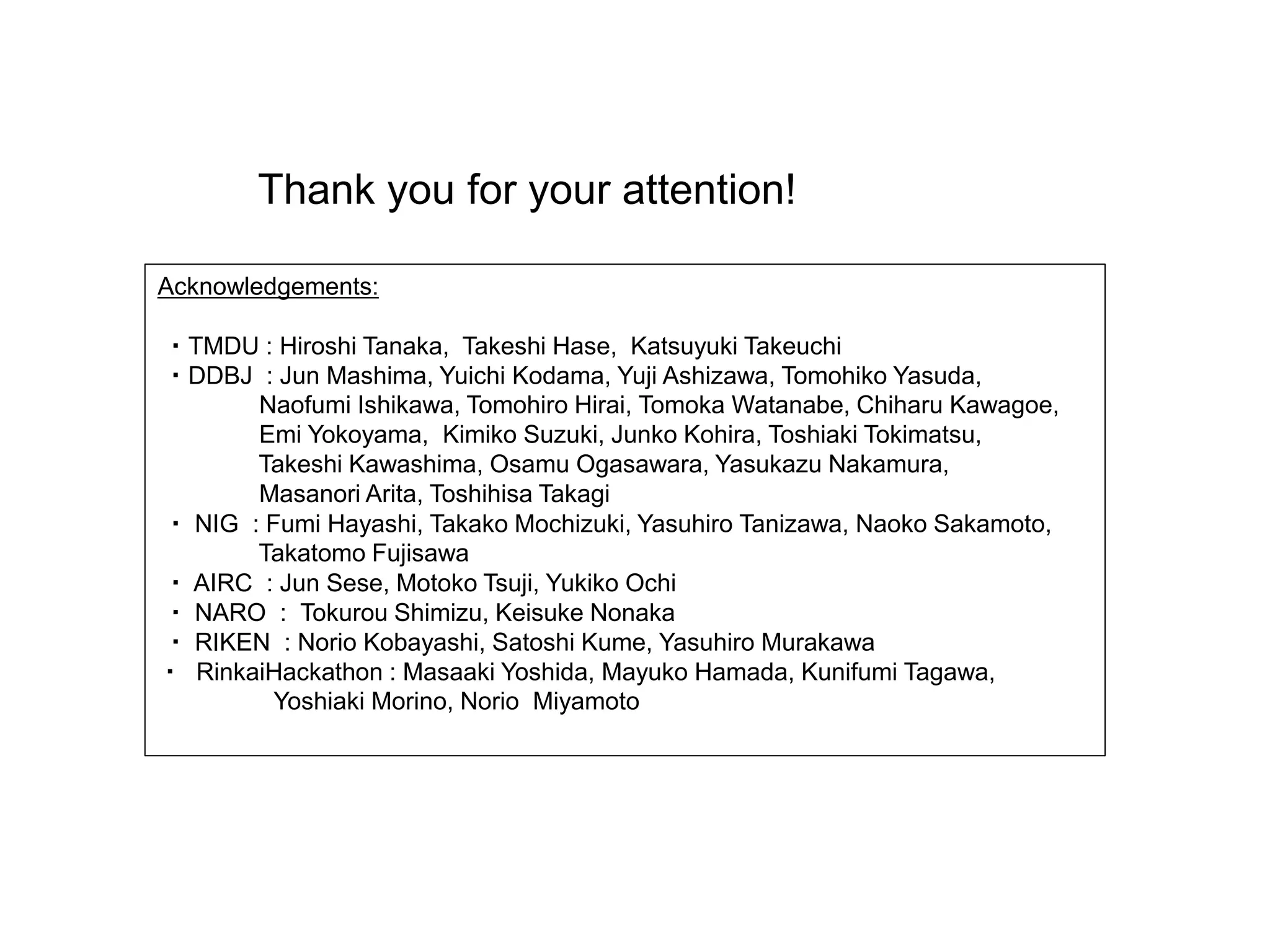 Thank you for your attention!
Acknowledgements:
・TMDU : Hiroshi Tanaka, Takeshi Hase, Katsuyuki Takeuchi
・DDBJ : Jun Mashima, Yuichi Kodama, Yuji Ashizawa, Tomohiko Yasuda,
Naofumi Ishikawa, Tomohiro Hirai, Tomoka Watanabe, Chiharu Kawagoe,
Emi Yokoyama, Kimiko Suzuki, Junko Kohira, Toshiaki Tokimatsu,
Takeshi Kawashima, Osamu Ogasawara, Yasukazu Nakamura,
Masanori Arita, Toshihisa Takagi
・ NIG : Fumi Hayashi, Takako Mochizuki, Yasuhiro Tanizawa, Naoko Sakamoto,
Takatomo Fujisawa
・ AIRC : Jun Sese, Motoko Tsuji, Yukiko Ochi
・ NARO : Tokurou Shimizu, Keisuke Nonaka
・ RIKEN : Norio Kobayashi, Satoshi Kume, Yasuhiro Murakawa
・ RinkaiHackathon : Masaaki Yoshida, Mayuko Hamada, Kunifumi Tagawa,
Yoshiaki Morino, Norio Miyamoto
 