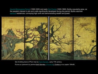 Azuchi-Momoyama Period (1568-1600) and early Edo Period (1600-1868): By bu popularity grew, as
the people's interest in arts and crafts significantly developed during this period. By bu adorned
samurai residences, conveying high rank and demonstrating wealth and power.
Set of sliding doors of Plum tree by Kan Sanraku , early 17th century
Prune sur paravent du peintre Kan Sanraku (17e sicle). Couleur or sur papier 184x99.
 