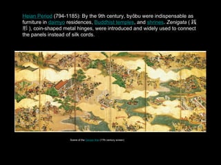 Heian Period (794-1185): By the 9th century, by bu were indispensable as
furniture in daimyo residences, Buddhist temples, and shrines. Zenigata ( E
 ), coin-shaped metal hinges, were introduced and widely used to connect
the panels instead of silk cords.
Scene of the Genpei War (17th century screen)
 