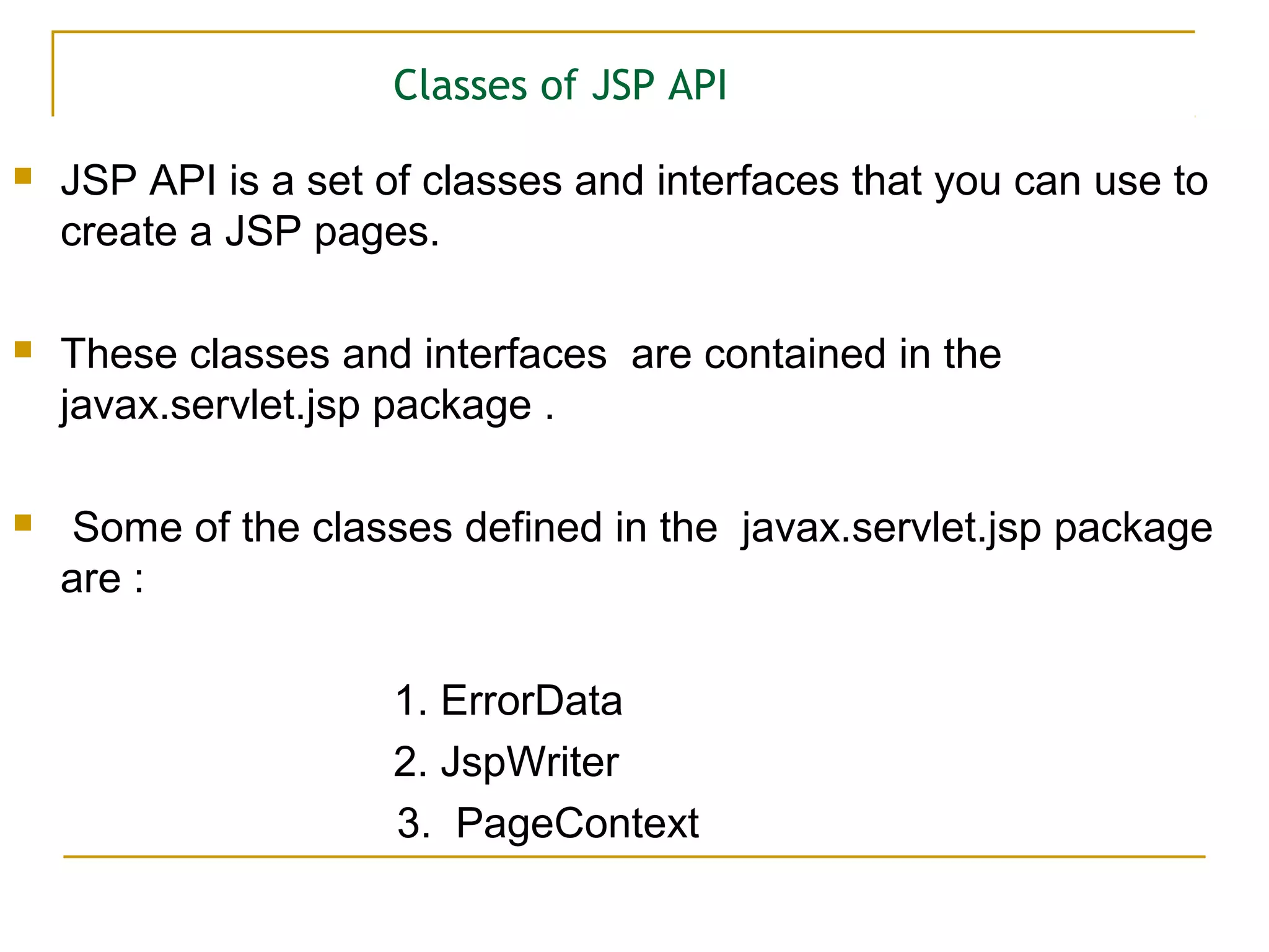 Classes of JSP API
 JSP API is a set of classes and interfaces that you can use to
create a JSP pages.
 These classes and interfaces are contained in the
javax.servlet.jsp package .
 Some of the classes defined in the javax.servlet.jsp package
are :
1. ErrorData
2. JspWriter
3. PageContext
 