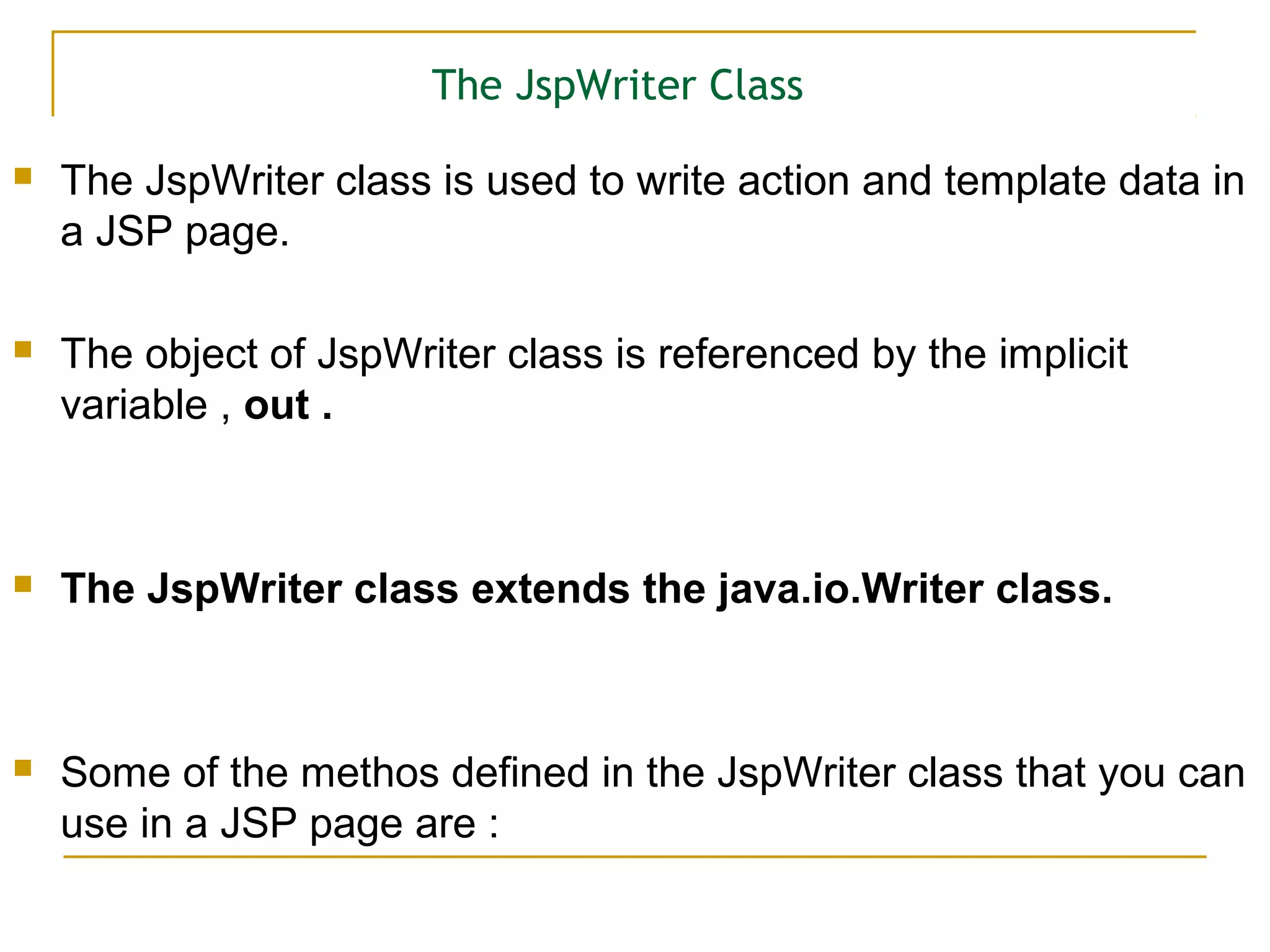 The JspWriter Class
 The JspWriter class is used to write action and template data in
a JSP page.
 The object of JspWriter class is referenced by the implicit
variable , out .
 The JspWriter class extends the java.io.Writer class.
 Some of the methos defined in the JspWriter class that you can
use in a JSP page are :
 