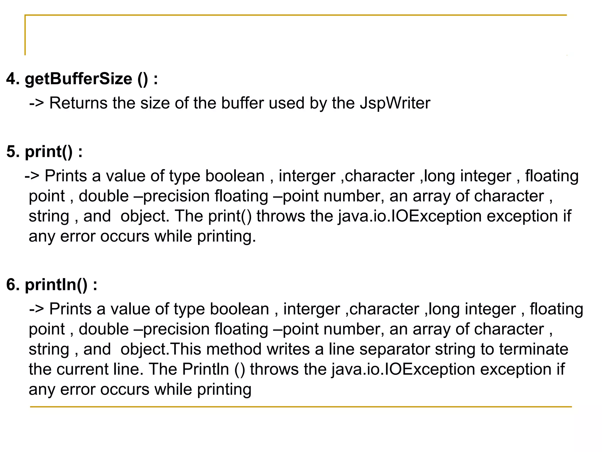 4. getBufferSize () :
-> Returns the size of the buffer used by the JspWriter
5. print() :
-> Prints a value of type boolean , interger ,character ,long integer , floating
point , double –precision floating –point number, an array of character ,
string , and object. The print() throws the java.io.IOException exception if
any error occurs while printing.
6. println() :
-> Prints a value of type boolean , interger ,character ,long integer , floating
point , double –precision floating –point number, an array of character ,
string , and object.This method writes a line separator string to terminate
the current line. The Println () throws the java.io.IOException exception if
any error occurs while printing
 