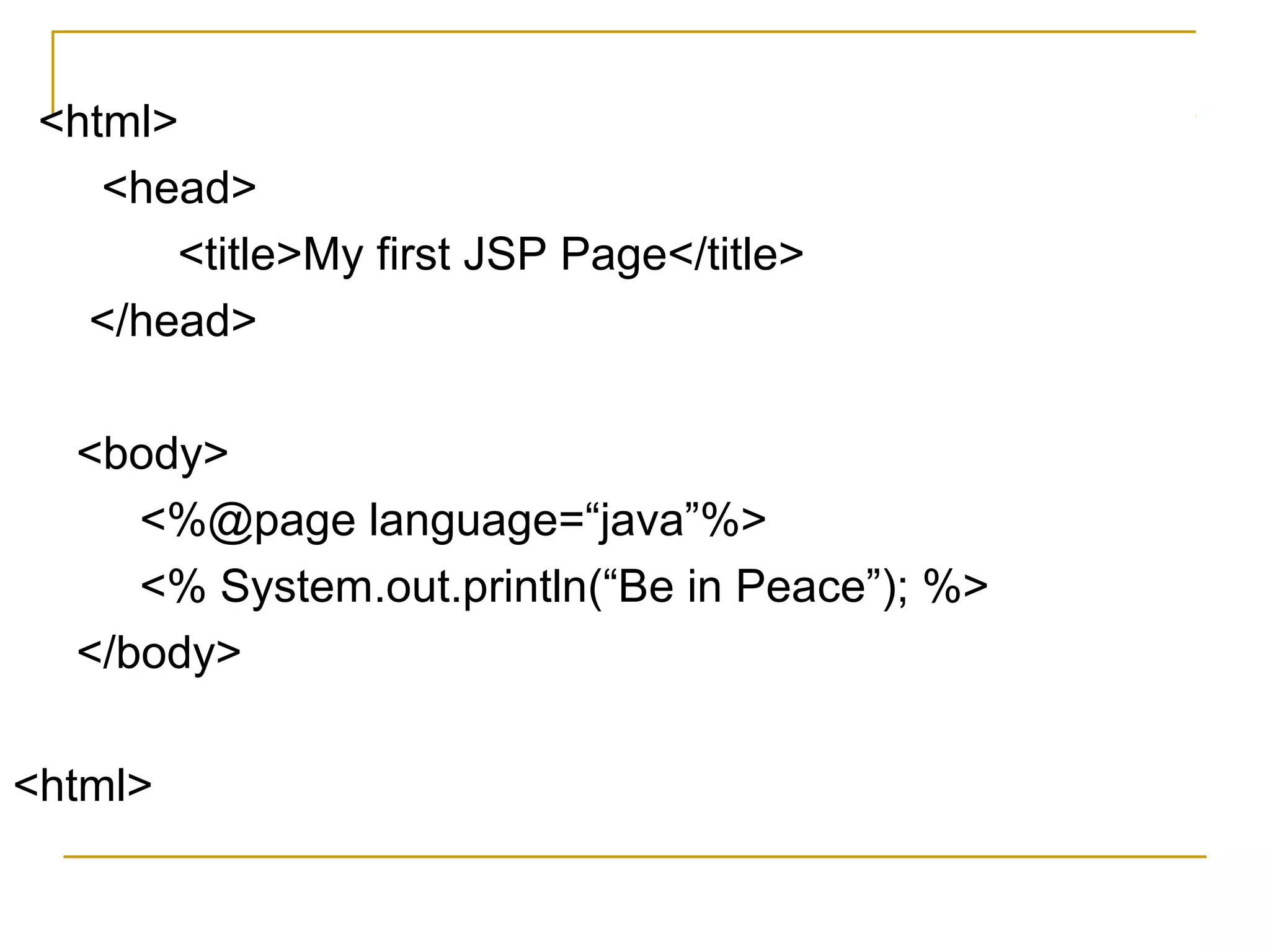 <html>
<head>
<title>My first JSP Page</title>
</head>
<body>
<%@page language=“java”%>
<% System.out.println(“Be in Peace”); %>
</body>
<html>
 