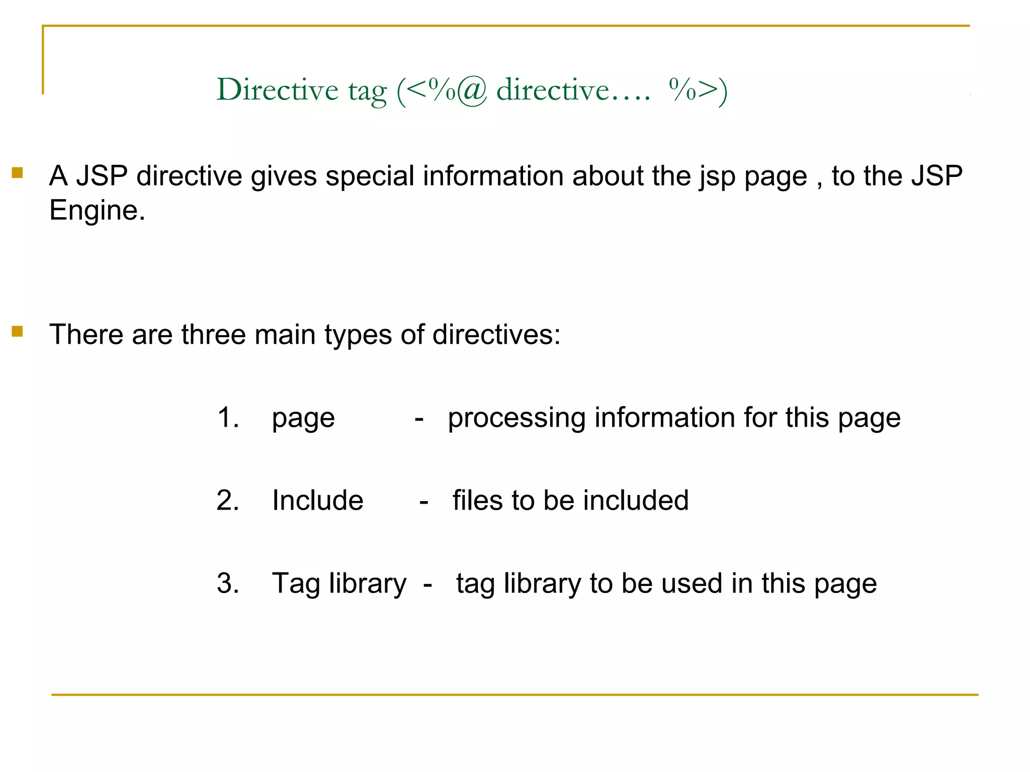 Directive tag (<%@ directive…. %>)
 A JSP directive gives special information about the jsp page , to the JSP
Engine.
 There are three main types of directives:
1. page - processing information for this page
2. Include - files to be included
3. Tag library - tag library to be used in this page
 