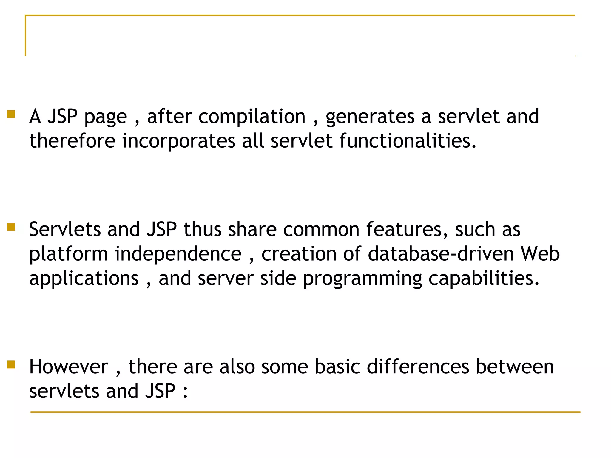  A JSP page , after compilation , generates a servlet and
therefore incorporates all servlet functionalities.
 Servlets and JSP thus share common features, such as
platform independence , creation of database-driven Web
applications , and server side programming capabilities.
 However , there are also some basic differences between
servlets and JSP :
 