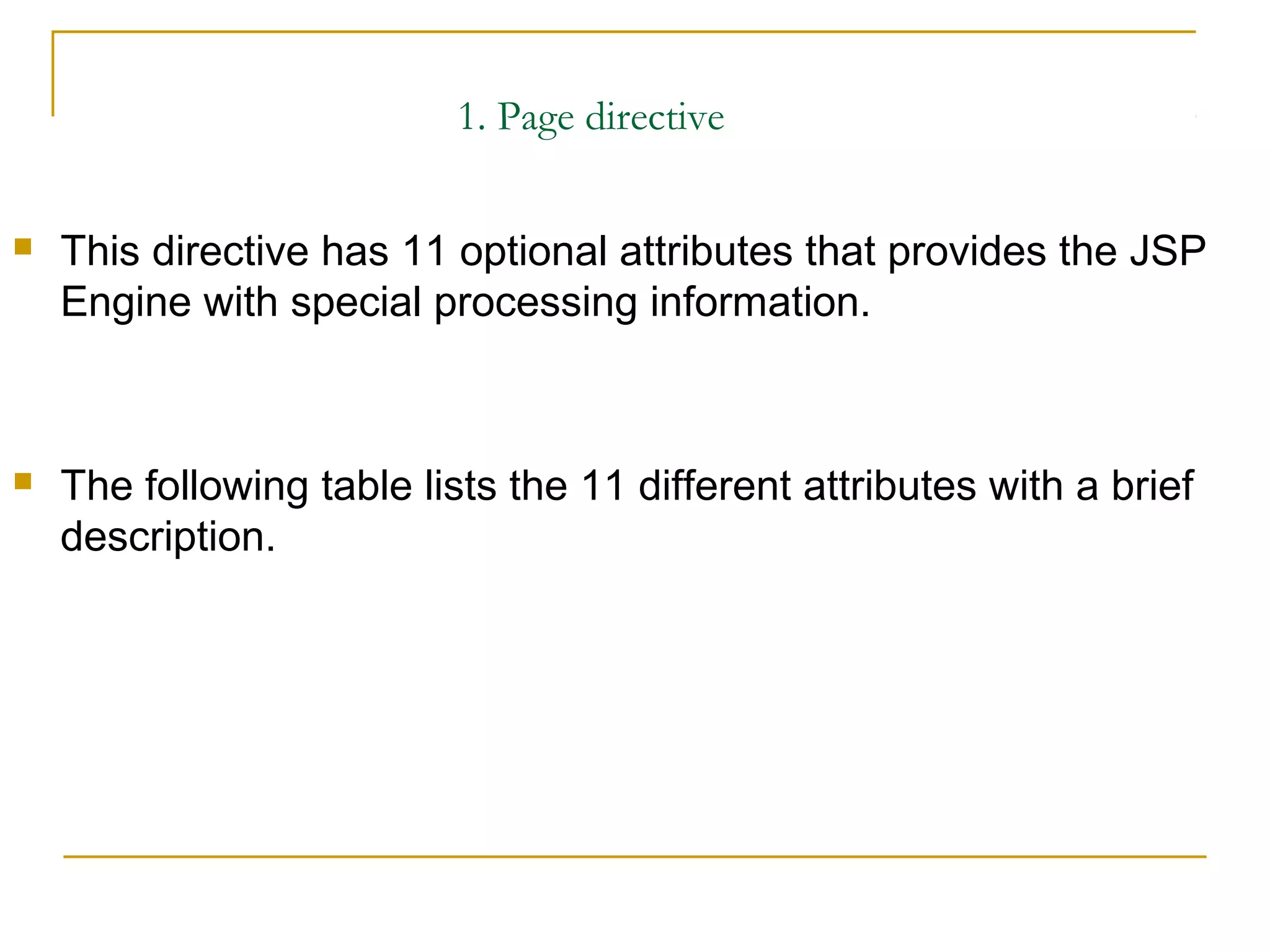 1. Page directive
 This directive has 11 optional attributes that provides the JSP
Engine with special processing information.
 The following table lists the 11 different attributes with a brief
description.
 