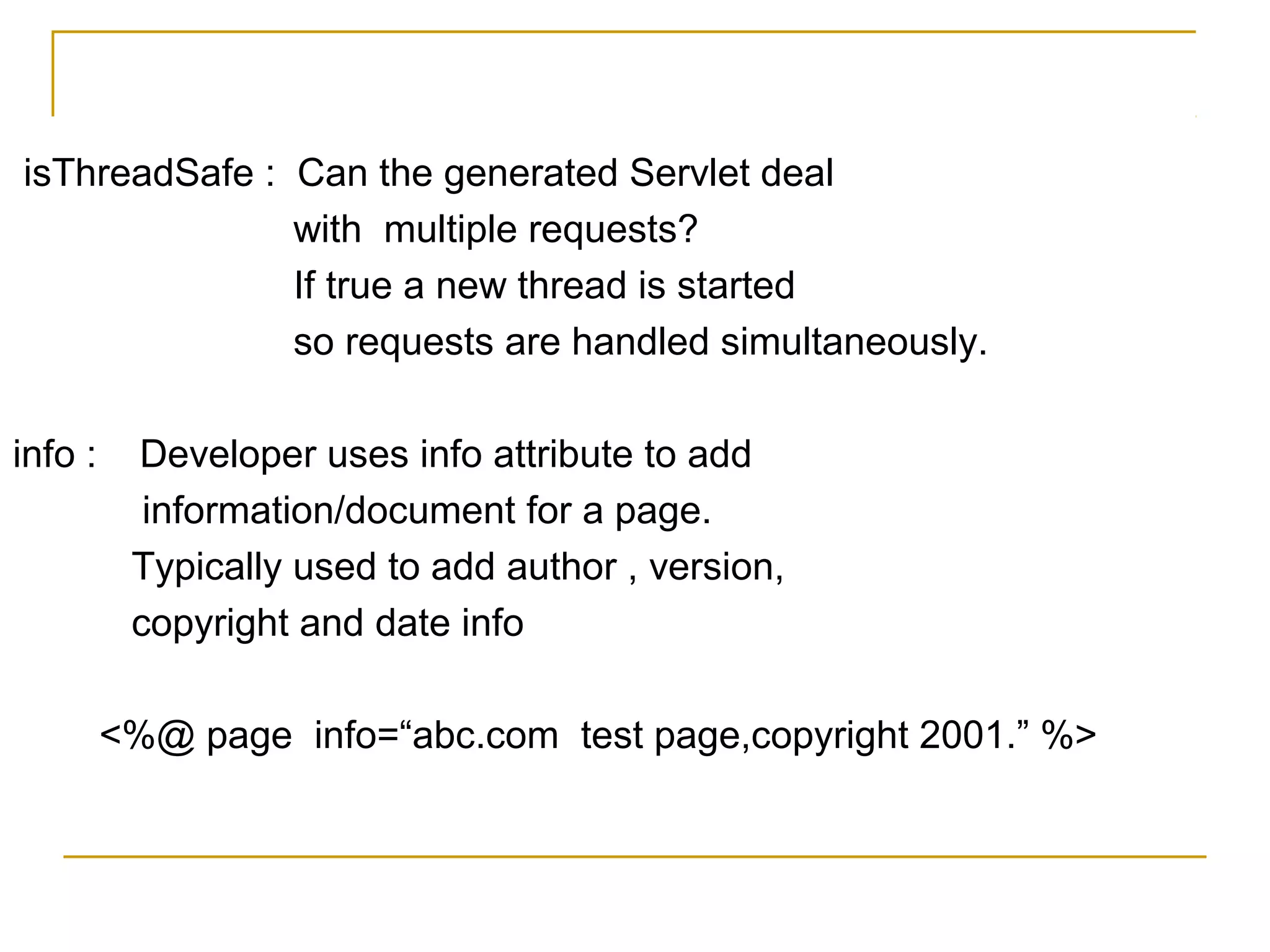 isThreadSafe : Can the generated Servlet deal
with multiple requests?
If true a new thread is started
so requests are handled simultaneously.
info : Developer uses info attribute to add
information/document for a page.
Typically used to add author , version,
copyright and date info
<%@ page info=“abc.com test page,copyright 2001.” %>
 