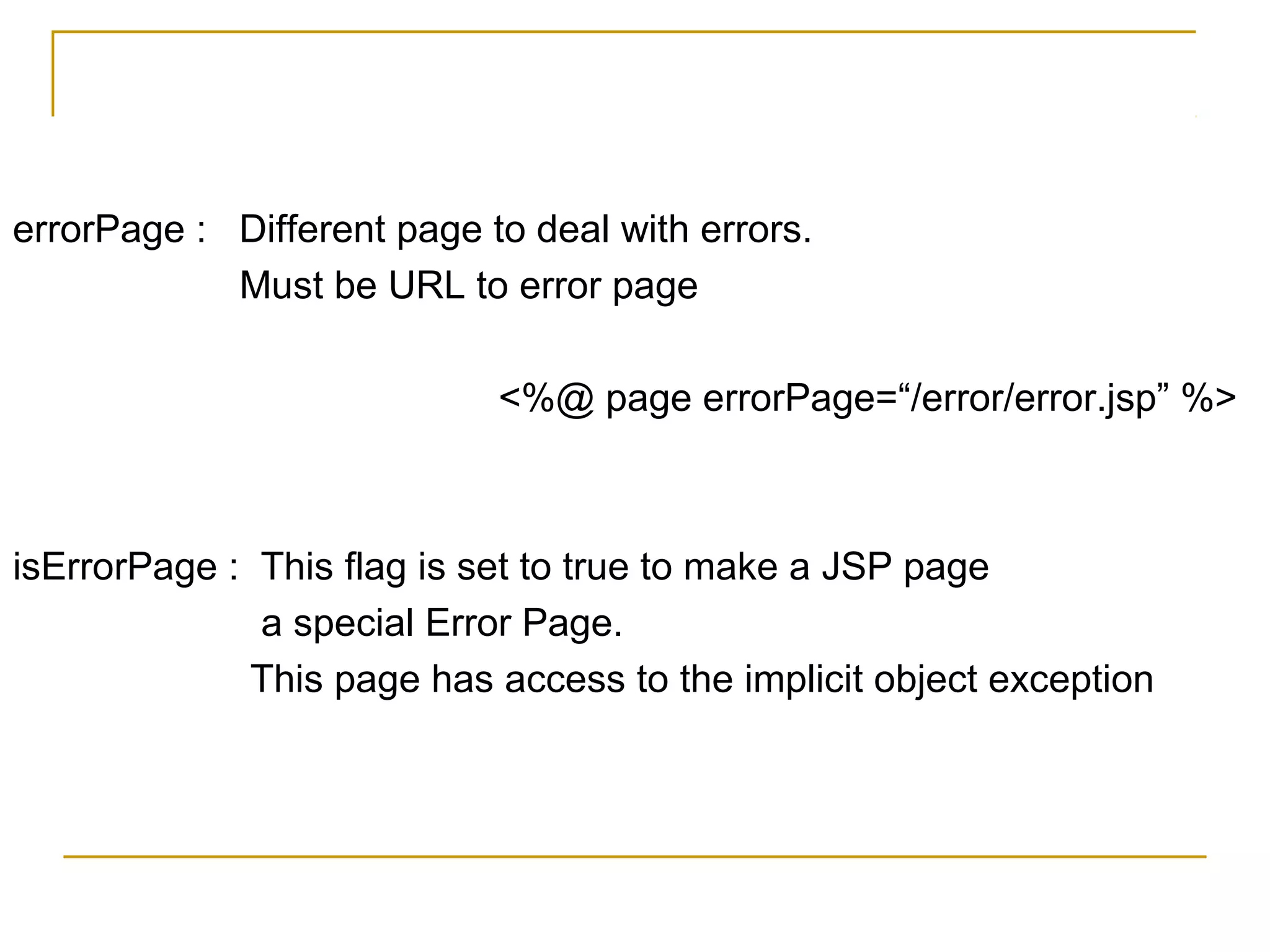 errorPage : Different page to deal with errors.
Must be URL to error page
<%@ page errorPage=“/error/error.jsp” %>
isErrorPage : This flag is set to true to make a JSP page
a special Error Page.
This page has access to the implicit object exception
 