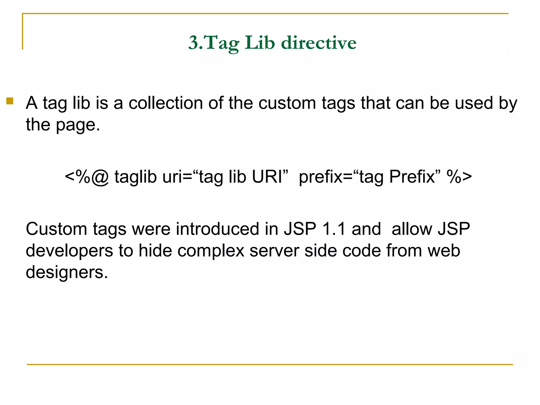 3.Tag Lib directive
 A tag lib is a collection of the custom tags that can be used by
the page.
<%@ taglib uri=“tag lib URI” prefix=“tag Prefix” %>
Custom tags were introduced in JSP 1.1 and allow JSP
developers to hide complex server side code from web
designers.
 