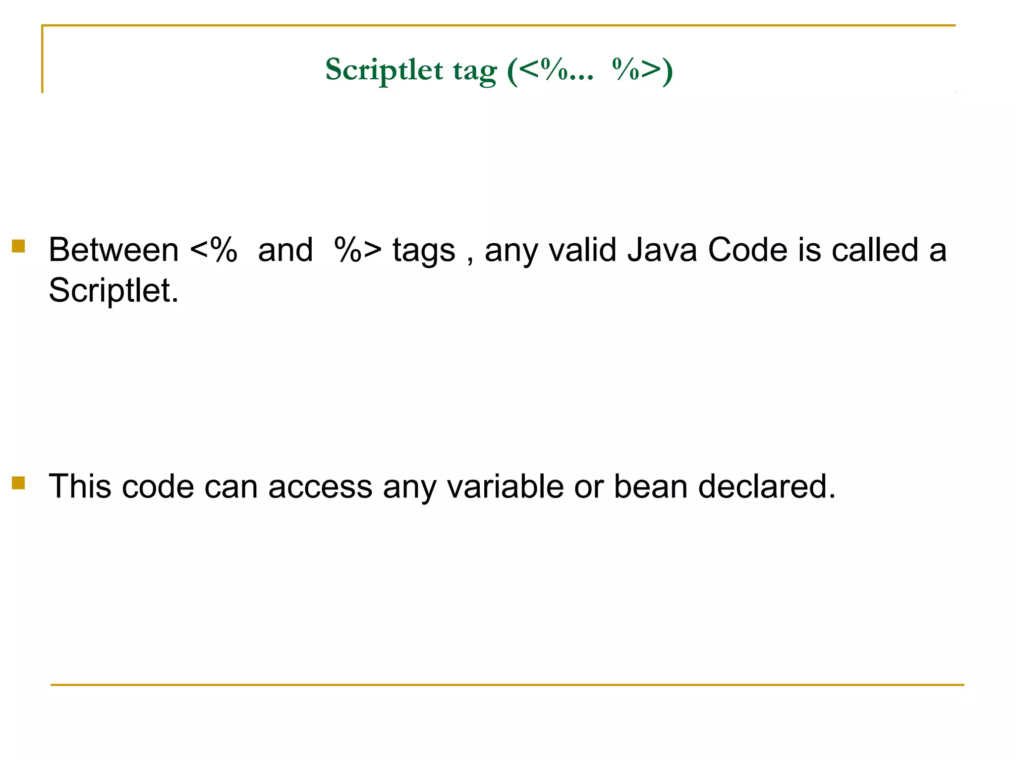 Scriptlet tag (<%... %>)
 Between <% and %> tags , any valid Java Code is called a
Scriptlet.
 This code can access any variable or bean declared.
 