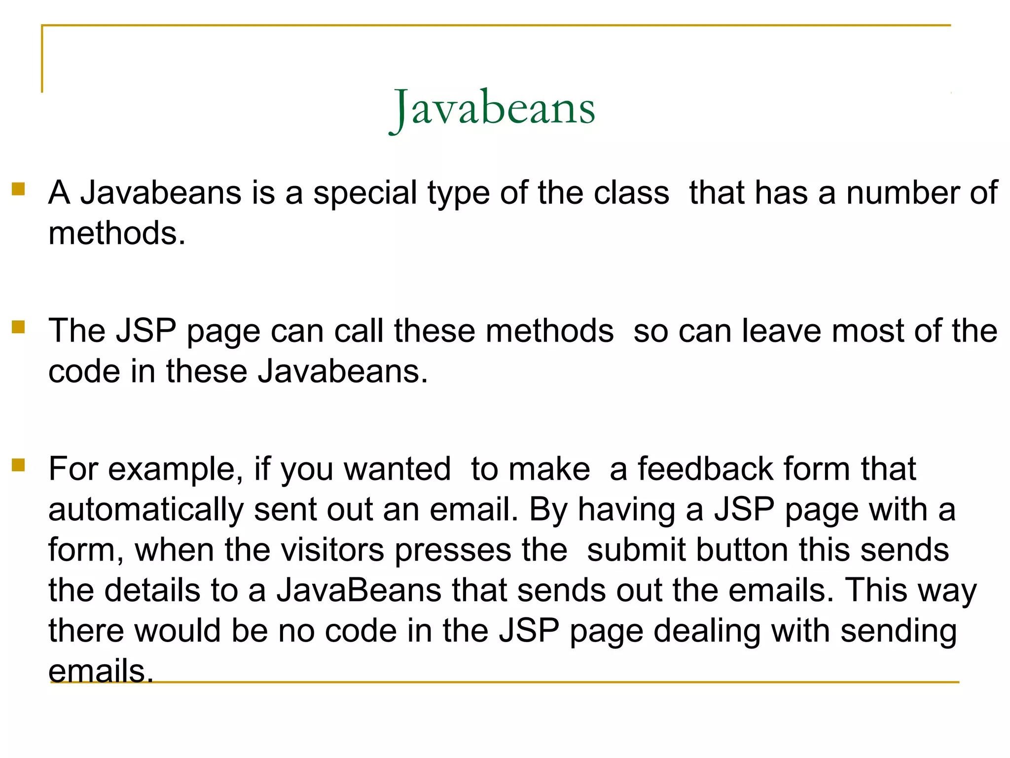 Javabeans
 A Javabeans is a special type of the class that has a number of
methods.
 The JSP page can call these methods so can leave most of the
code in these Javabeans.
 For example, if you wanted to make a feedback form that
automatically sent out an email. By having a JSP page with a
form, when the visitors presses the submit button this sends
the details to a JavaBeans that sends out the emails. This way
there would be no code in the JSP page dealing with sending
emails.
 