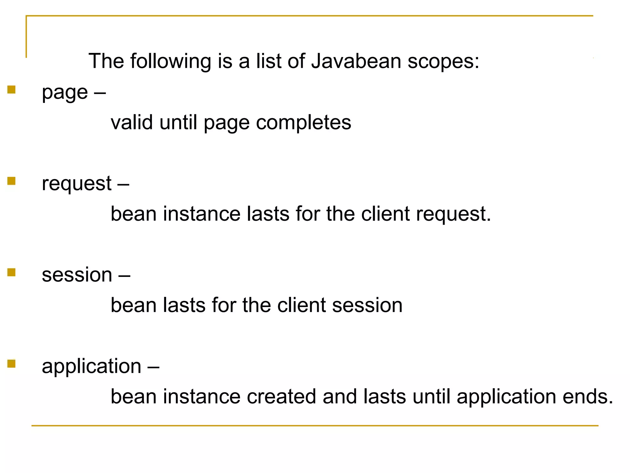 The following is a list of Javabean scopes:
 page –
valid until page completes
 request –
bean instance lasts for the client request.
 session –
bean lasts for the client session
 application –
bean instance created and lasts until application ends.
 