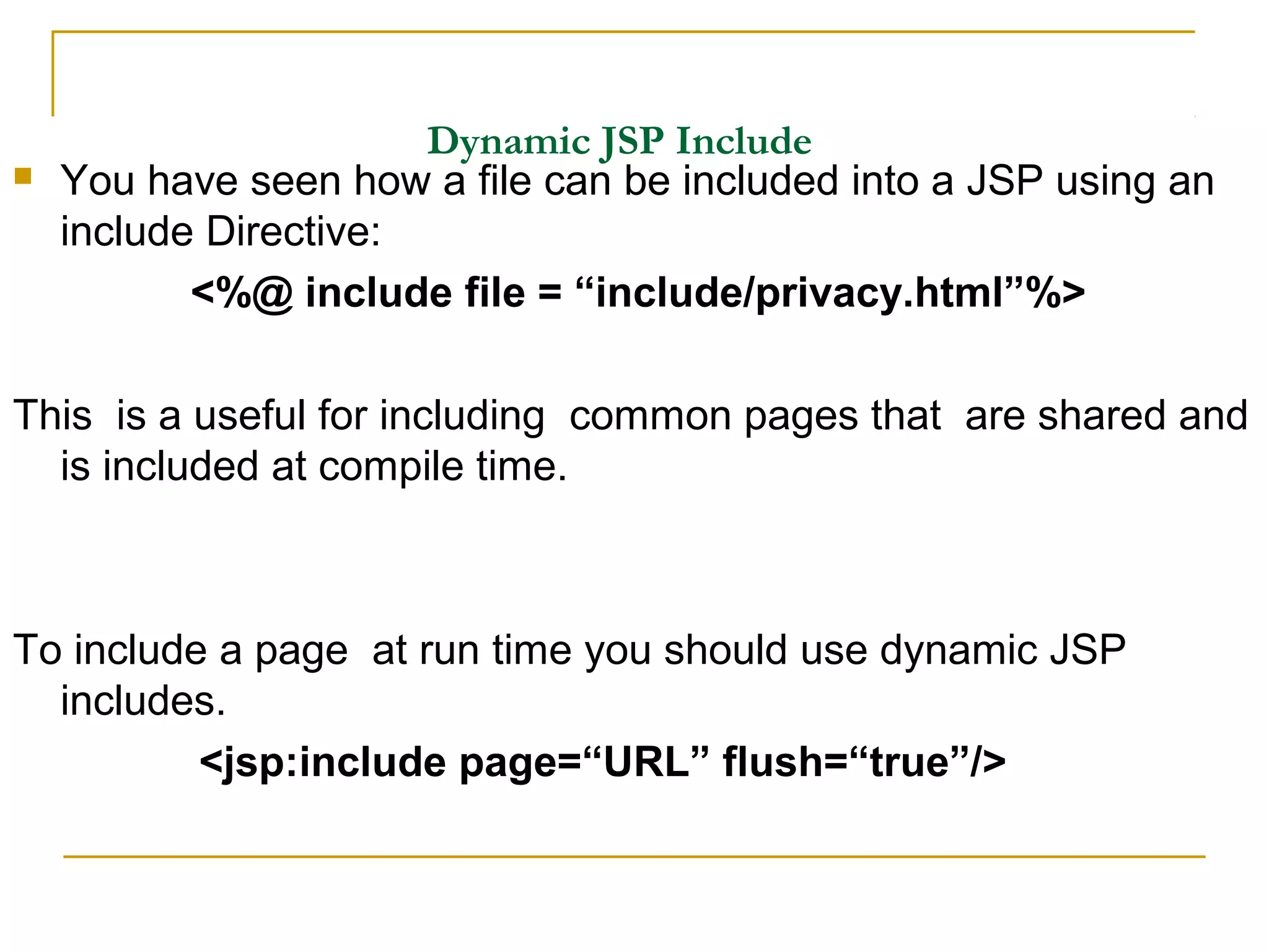 Dynamic JSP Include
 You have seen how a file can be included into a JSP using an
include Directive:
<%@ include file = “include/privacy.html”%>
This is a useful for including common pages that are shared and
is included at compile time.
To include a page at run time you should use dynamic JSP
includes.
<jsp:include page=“URL” flush=“true”/>
 