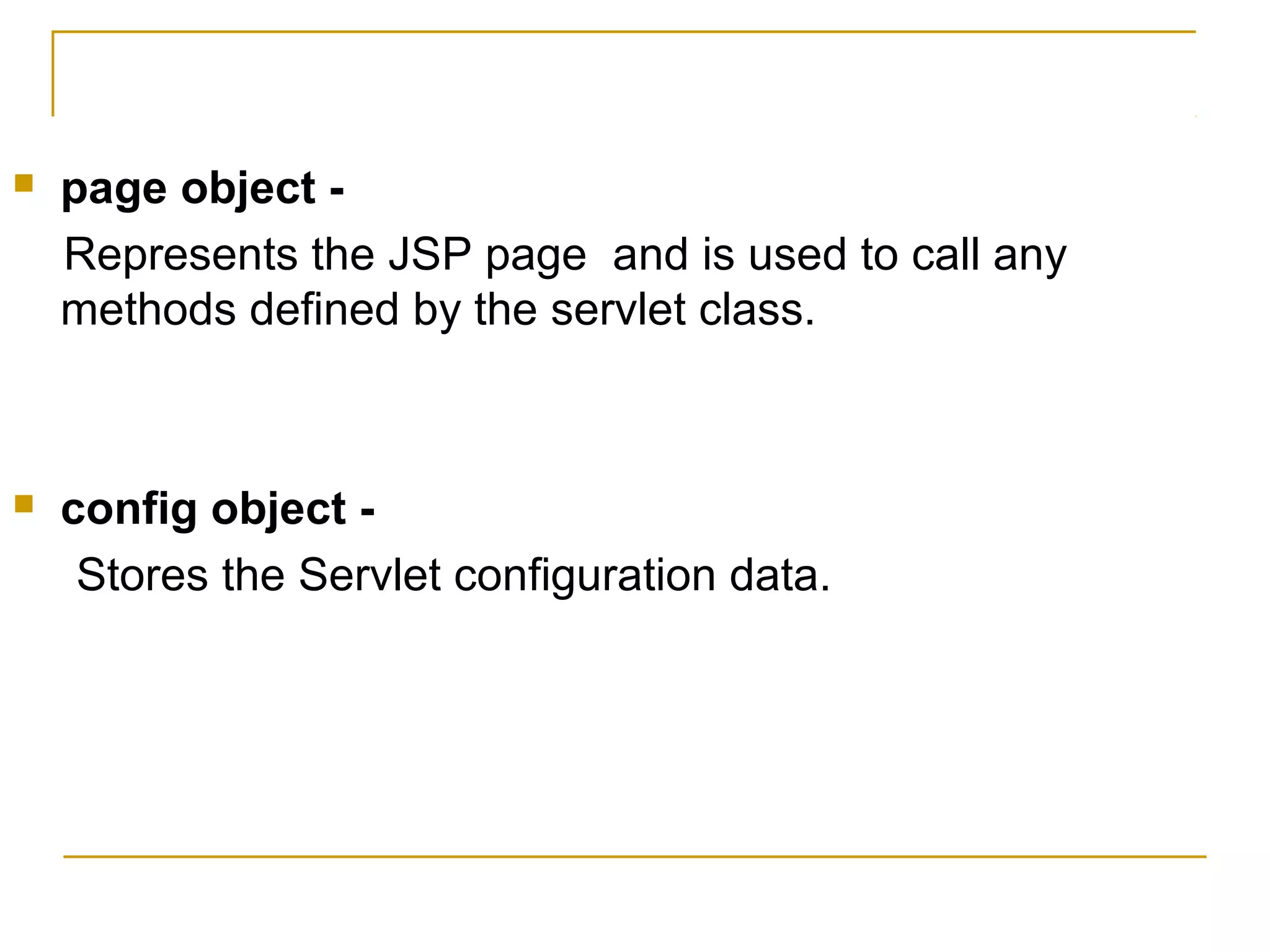  page object -
Represents the JSP page and is used to call any
methods defined by the servlet class.
 config object -
Stores the Servlet configuration data.
 