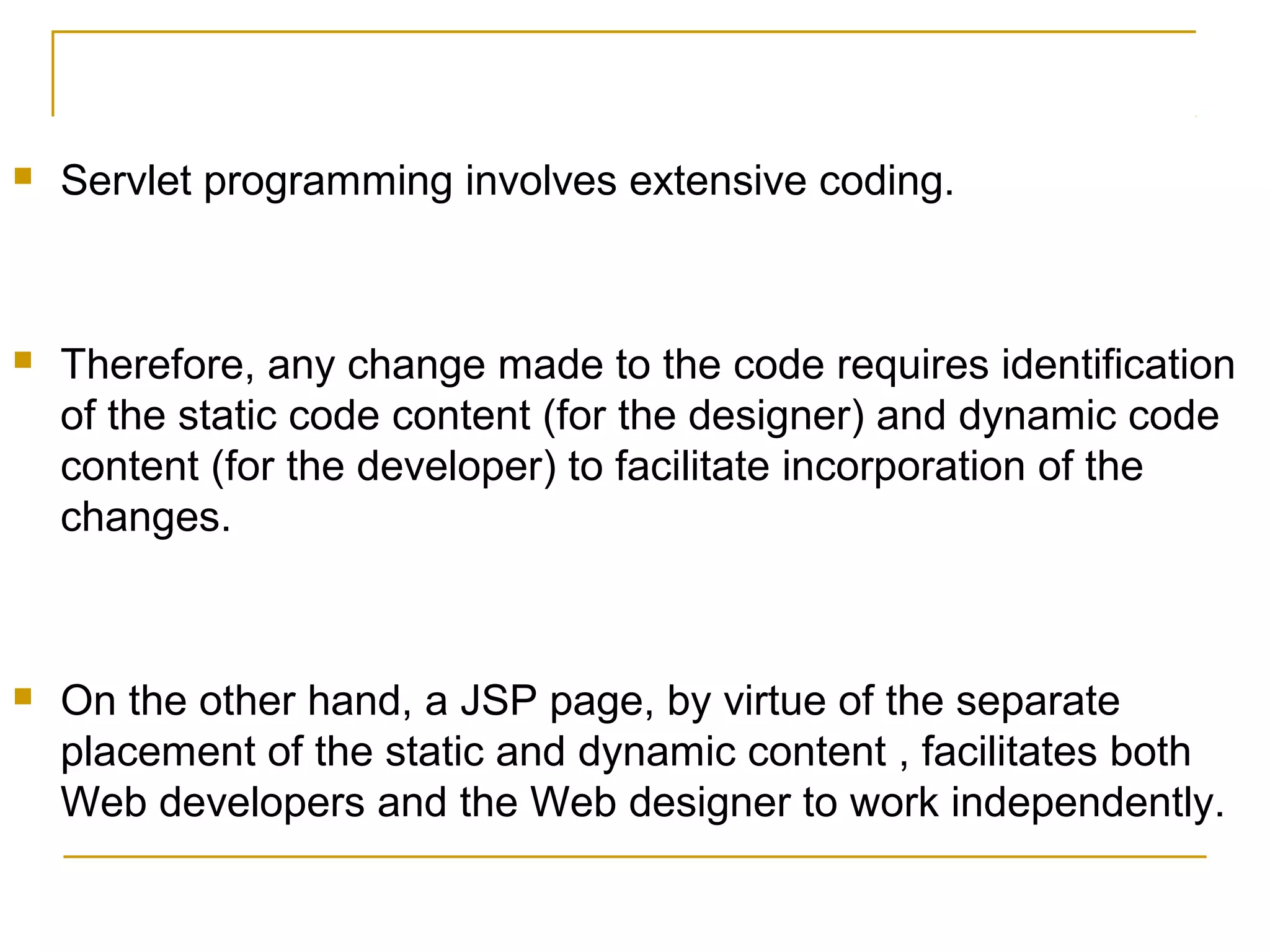  Servlet programming involves extensive coding.
 Therefore, any change made to the code requires identification
of the static code content (for the designer) and dynamic code
content (for the developer) to facilitate incorporation of the
changes.
 On the other hand, a JSP page, by virtue of the separate
placement of the static and dynamic content , facilitates both
Web developers and the Web designer to work independently.
 
