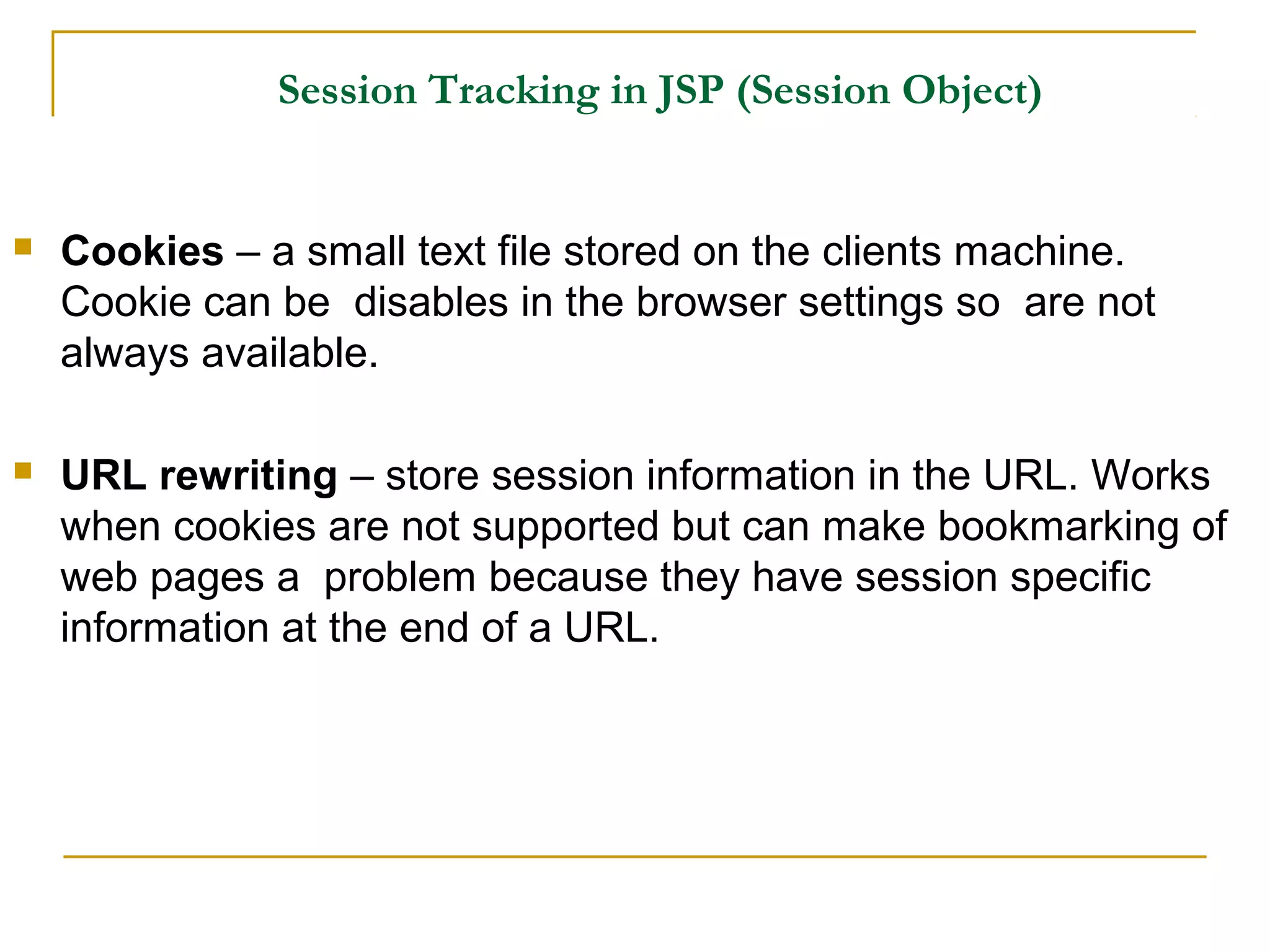 Session Tracking in JSP (Session Object)
 Cookies – a small text file stored on the clients machine.
Cookie can be disables in the browser settings so are not
always available.
 URL rewriting – store session information in the URL. Works
when cookies are not supported but can make bookmarking of
web pages a problem because they have session specific
information at the end of a URL.
 