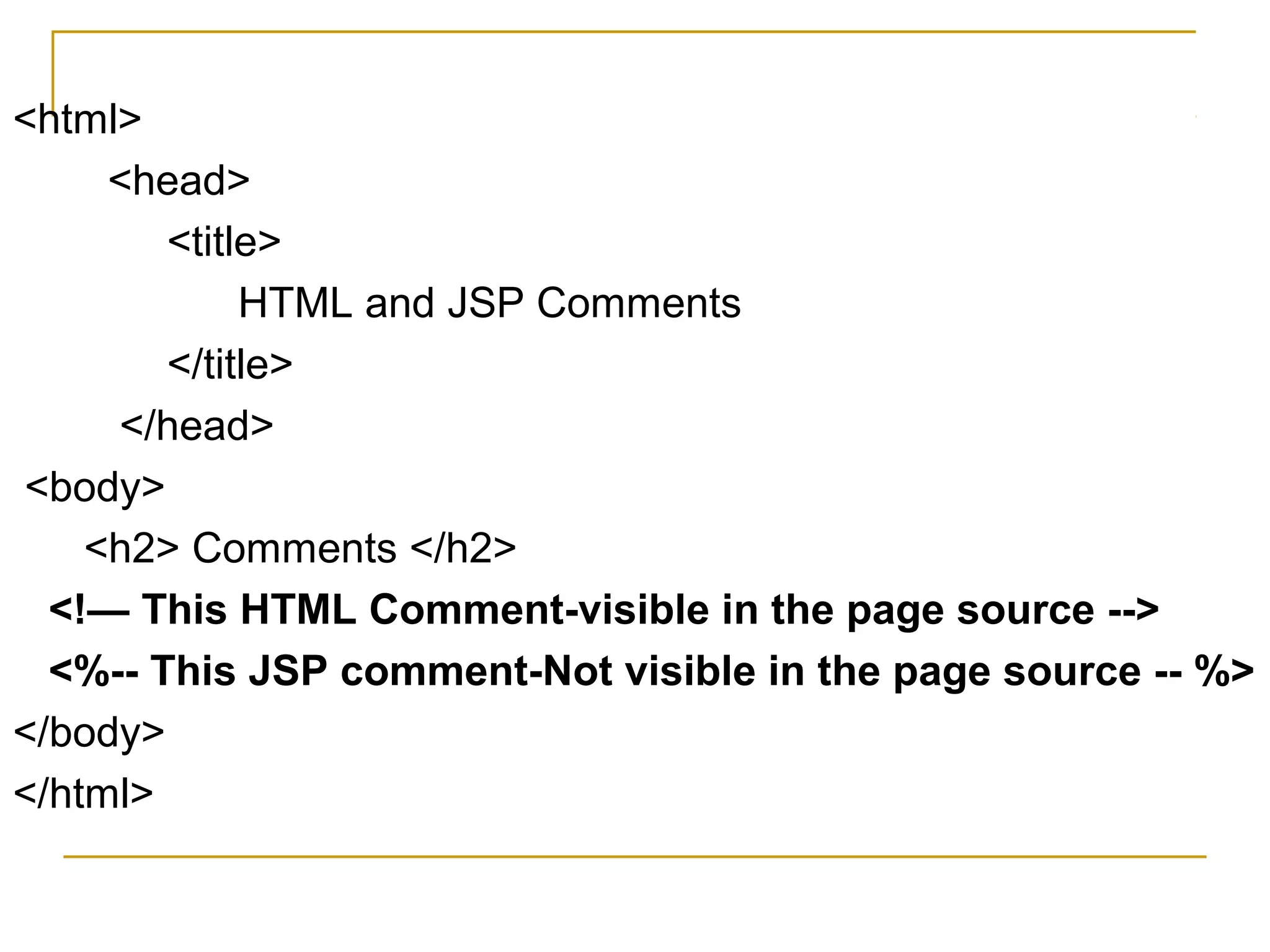 <html>
<head>
<title>
HTML and JSP Comments
</title>
</head>
<body>
<h2> Comments </h2>
<!— This HTML Comment-visible in the page source -->
<%-- This JSP comment-Not visible in the page source -- %>
</body>
</html>
 