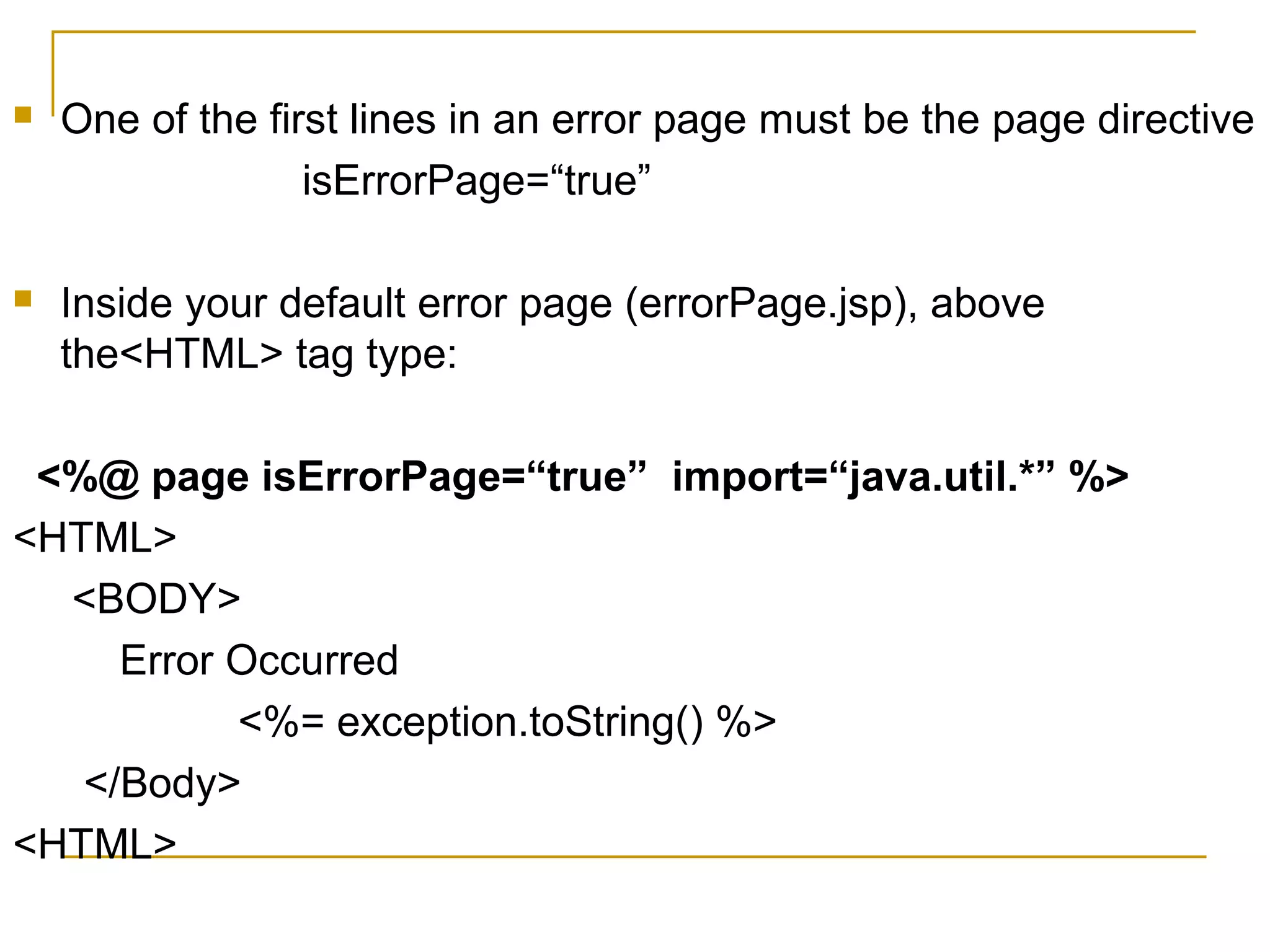  One of the first lines in an error page must be the page directive
isErrorPage=“true”
 Inside your default error page (errorPage.jsp), above
the<HTML> tag type:
<%@ page isErrorPage=“true” import=“java.util.*” %>
<HTML>
<BODY>
Error Occurred
<%= exception.toString() %>
</Body>
<HTML>
 