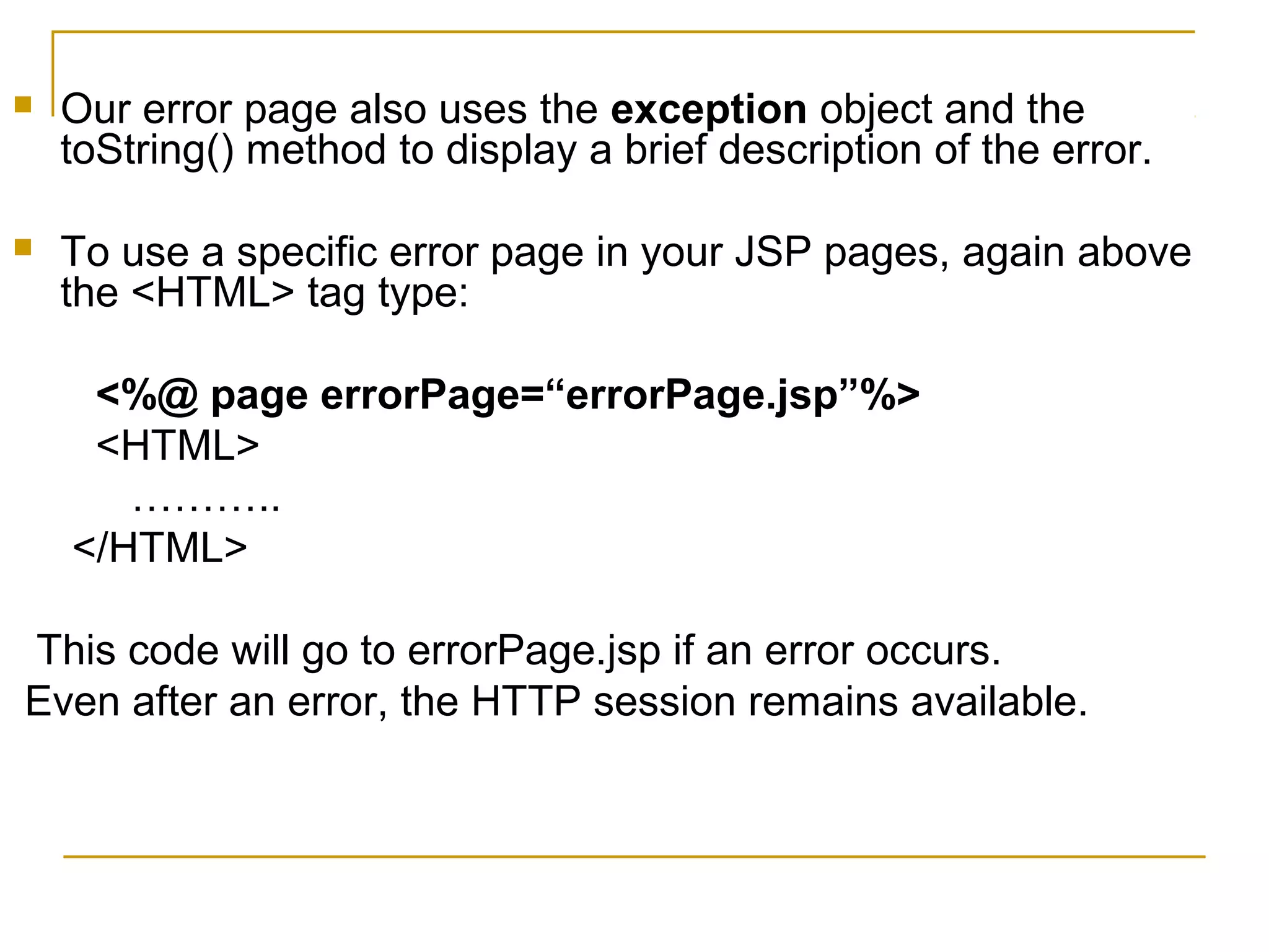  Our error page also uses the exception object and the
toString() method to display a brief description of the error.
 To use a specific error page in your JSP pages, again above
the <HTML> tag type:
<%@ page errorPage=“errorPage.jsp”%>
<HTML>
………..
</HTML>
This code will go to errorPage.jsp if an error occurs.
Even after an error, the HTTP session remains available.
 