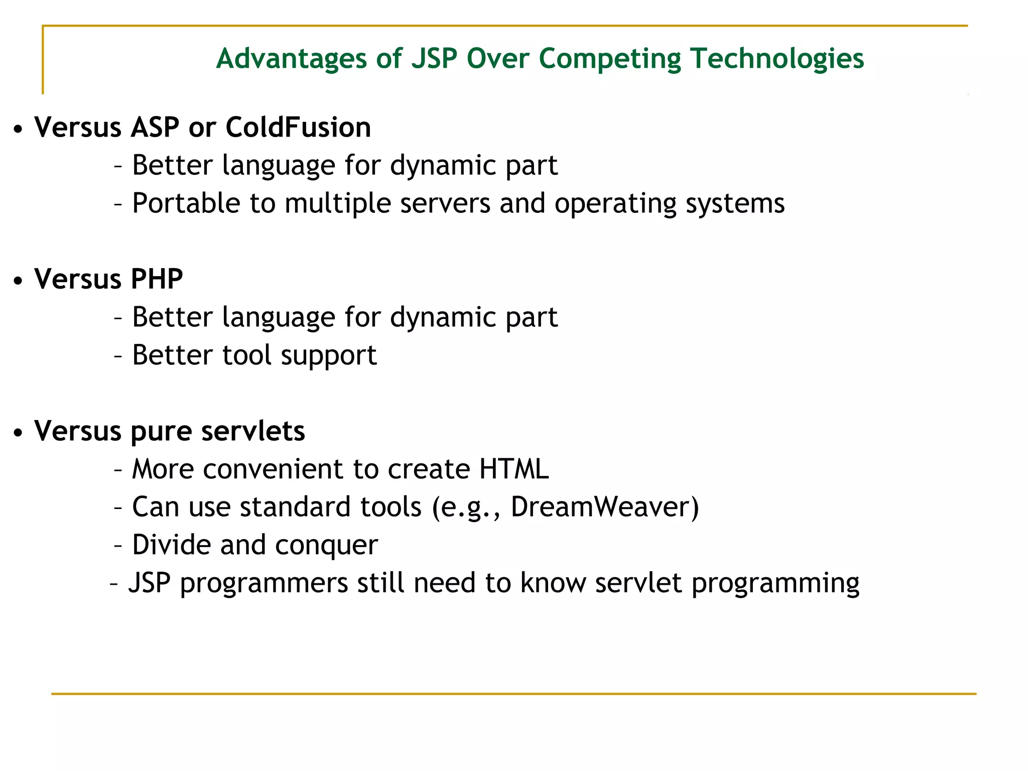 Advantages of JSP Over Competing Technologies
• Versus ASP or ColdFusion
– Better language for dynamic part
– Portable to multiple servers and operating systems
• Versus PHP
– Better language for dynamic part
– Better tool support
• Versus pure servlets
– More convenient to create HTML
– Can use standard tools (e.g., DreamWeaver)
– Divide and conquer
– JSP programmers still need to know servlet programming
 