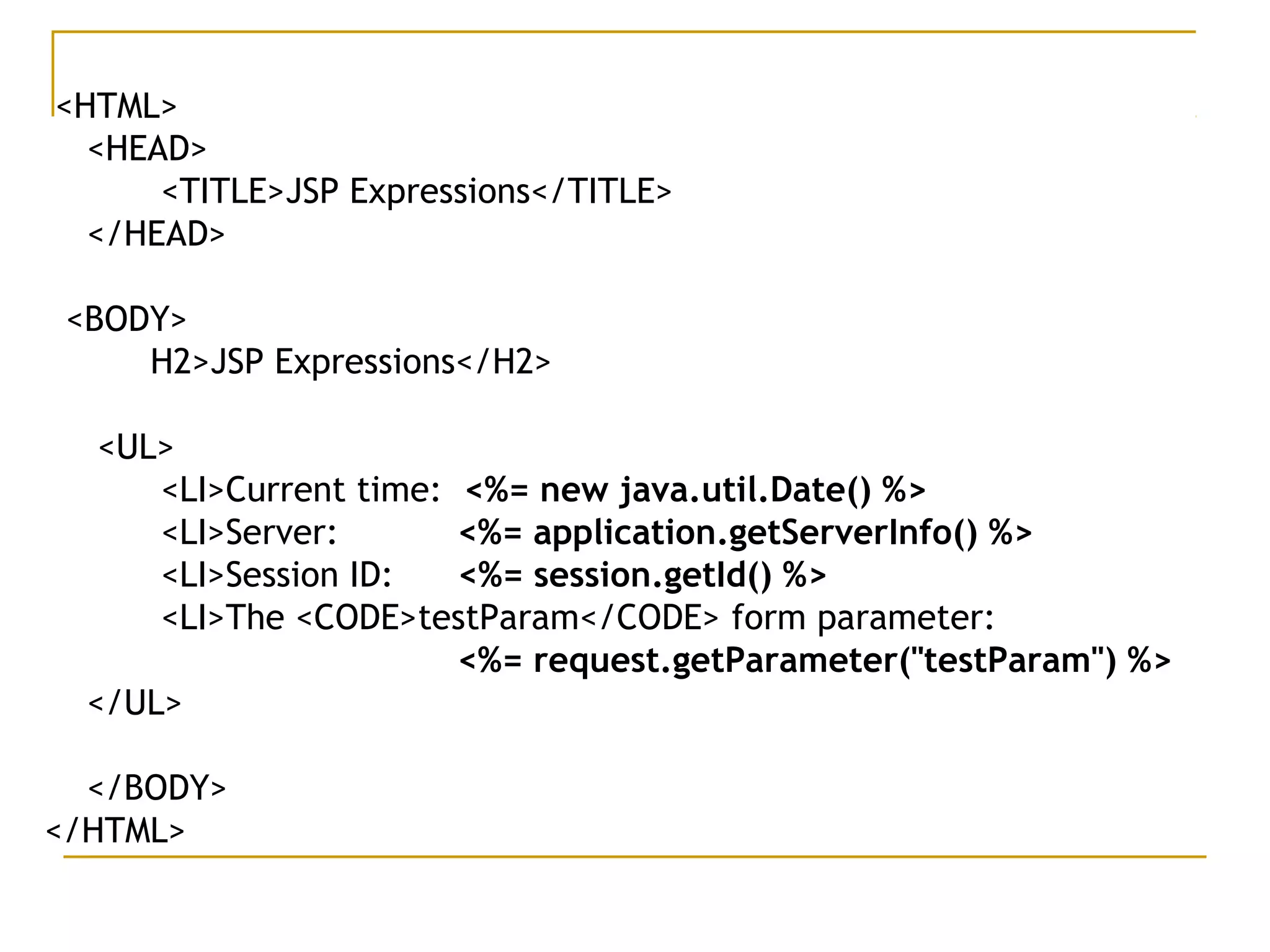 <HTML>
<HEAD>
<TITLE>JSP Expressions</TITLE>
</HEAD>
<BODY>
H2>JSP Expressions</H2>
<UL>
<LI>Current time: <%= new java.util.Date() %>
<LI>Server: <%= application.getServerInfo() %>
<LI>Session ID: <%= session.getId() %>
<LI>The <CODE>testParam</CODE> form parameter:
<%= request.getParameter("testParam") %>
</UL>
</BODY>
</HTML>
 