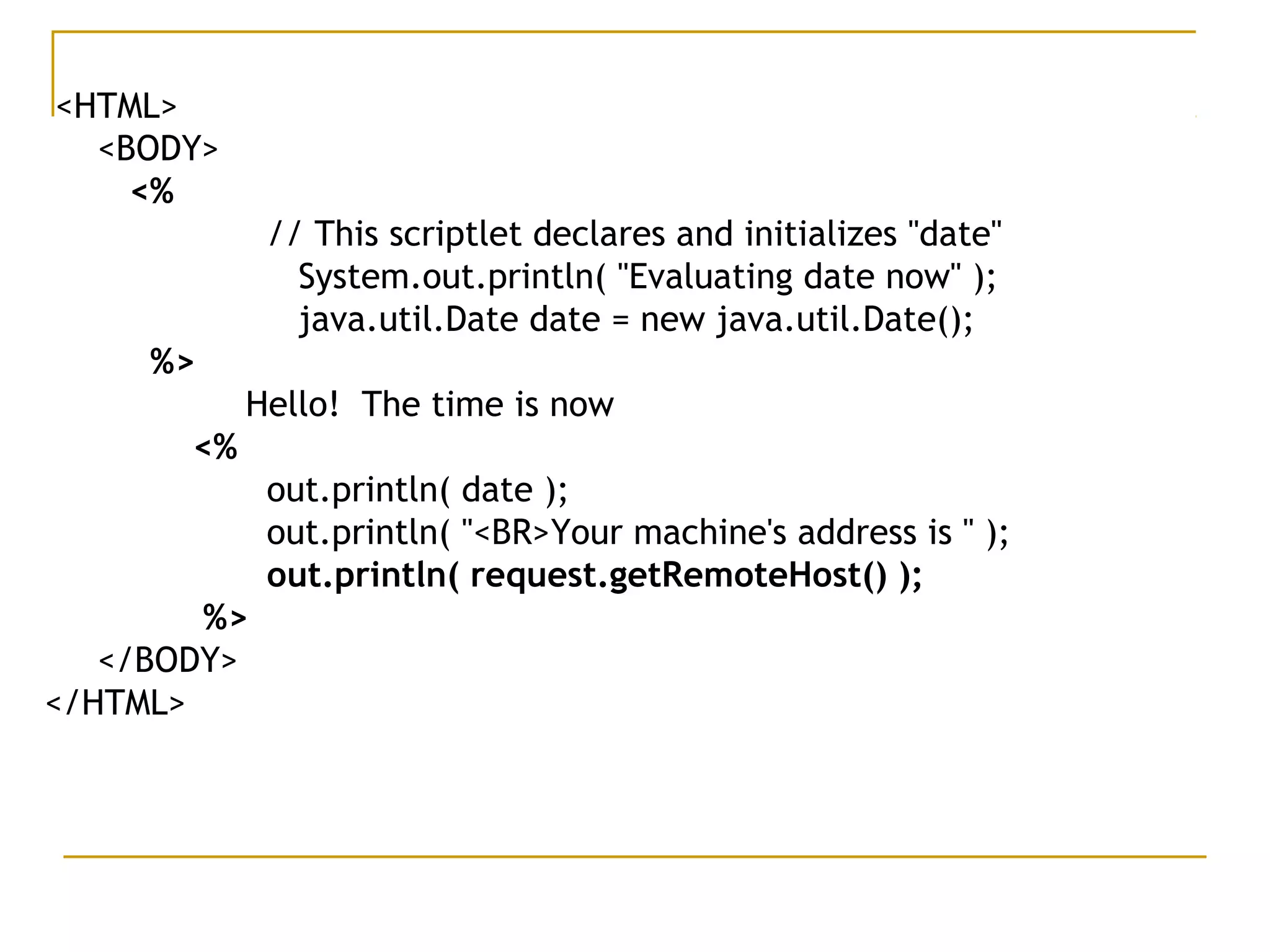 <HTML>
<BODY>
<%  
   // This scriptlet declares and initializes "date"
    System.out.println( "Evaluating date now" );
    java.util.Date date = new java.util.Date();
%>
Hello!  The time is now
<%
   out.println( date );  
    out.println( "<BR>Your machine's address is " );    
out.println( request.getRemoteHost() );
%>
</BODY>
</HTML>
 