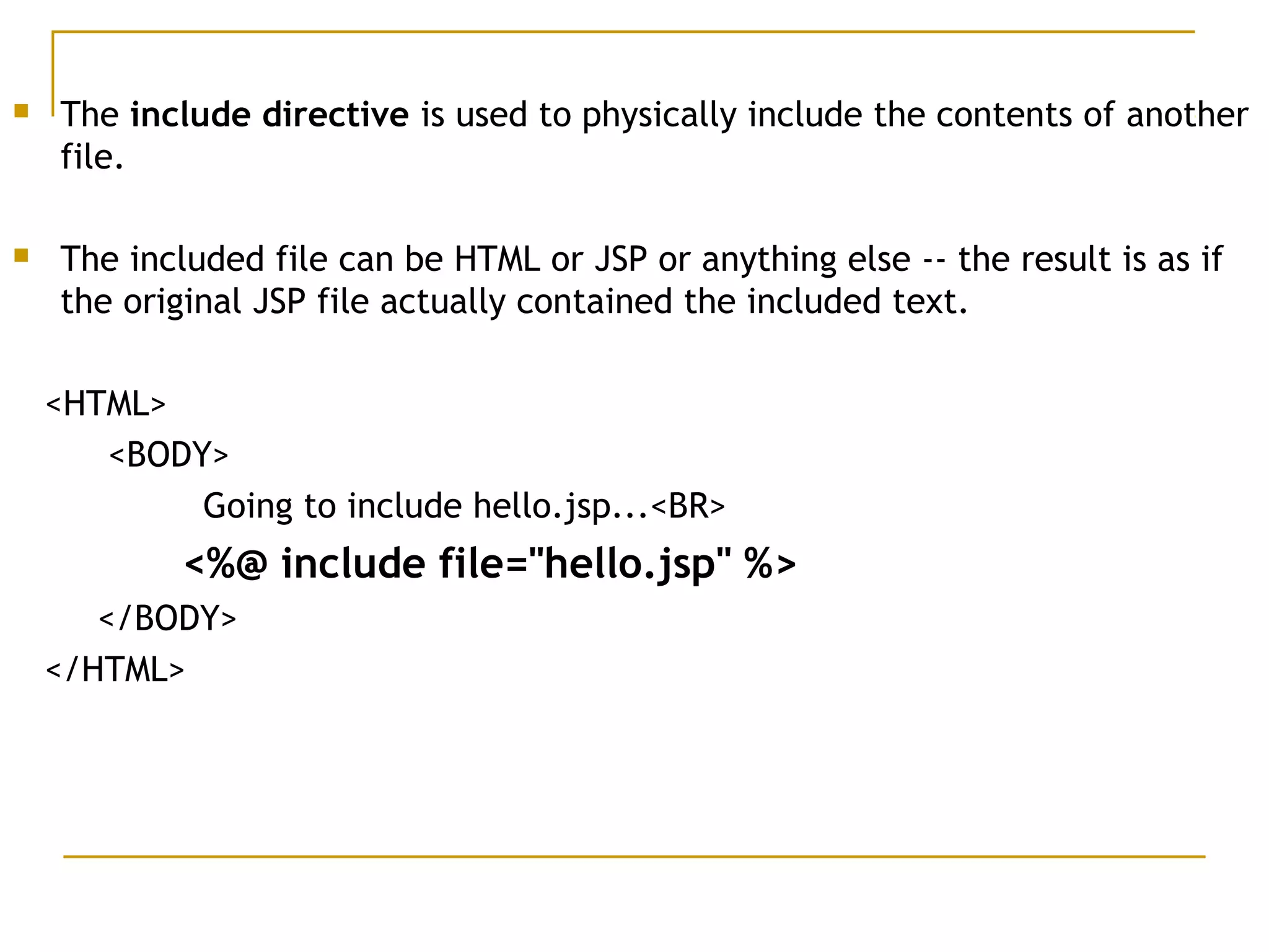  The include directive is used to physically include the contents of another
file. 
 The included file can be HTML or JSP or anything else -- the result is as if
the original JSP file actually contained the included text. 
<HTML>
<BODY>
Going to include hello.jsp...<BR>
<%@ include file="hello.jsp" %>
</BODY>
</HTML>
 