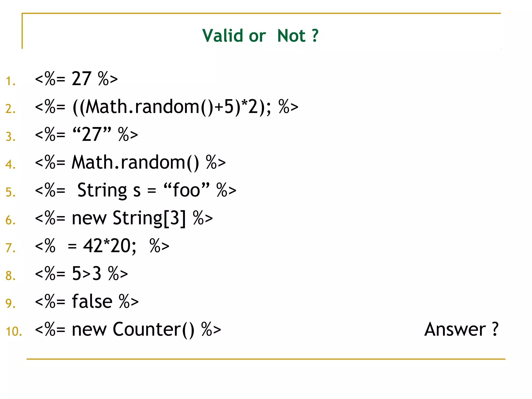Valid or Not ?
1. <%= 27 %>
2. <%= ((Math.random()+5)*2); %>
3. <%= “27” %>
4. <%= Math.random() %>
5. <%= String s = “foo” %>
6. <%= new String[3] %>
7. <% = 42*20; %>
8. <%= 5>3 %>
9. <%= false %>
10. <%= new Counter() %> Answer ?
 