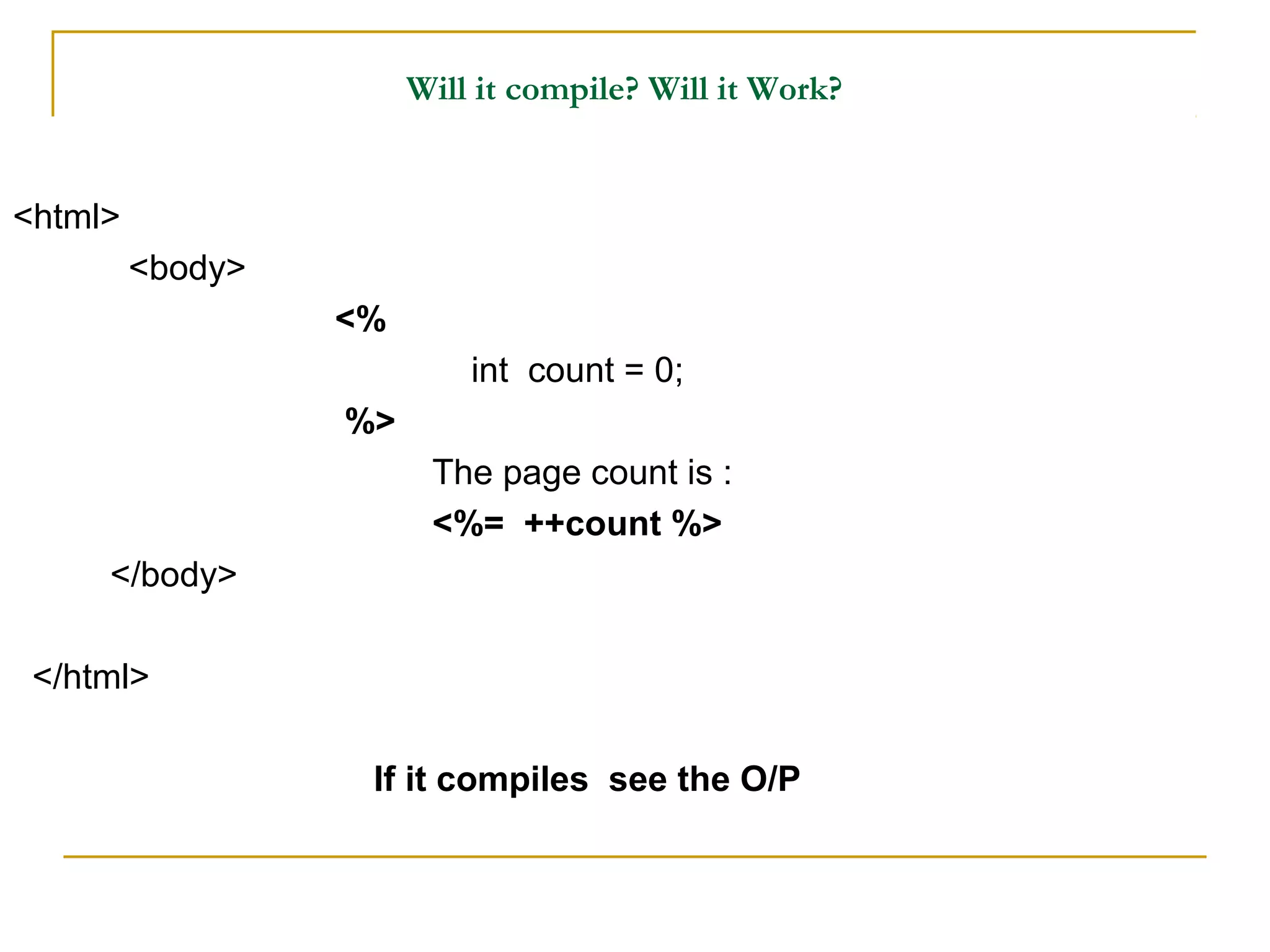 Will it compile? Will it Work?
<html>
<body>
<%
int count = 0;
%>
The page count is :
<%= ++count %>
</body>
</html>
If it compiles see the O/P
 