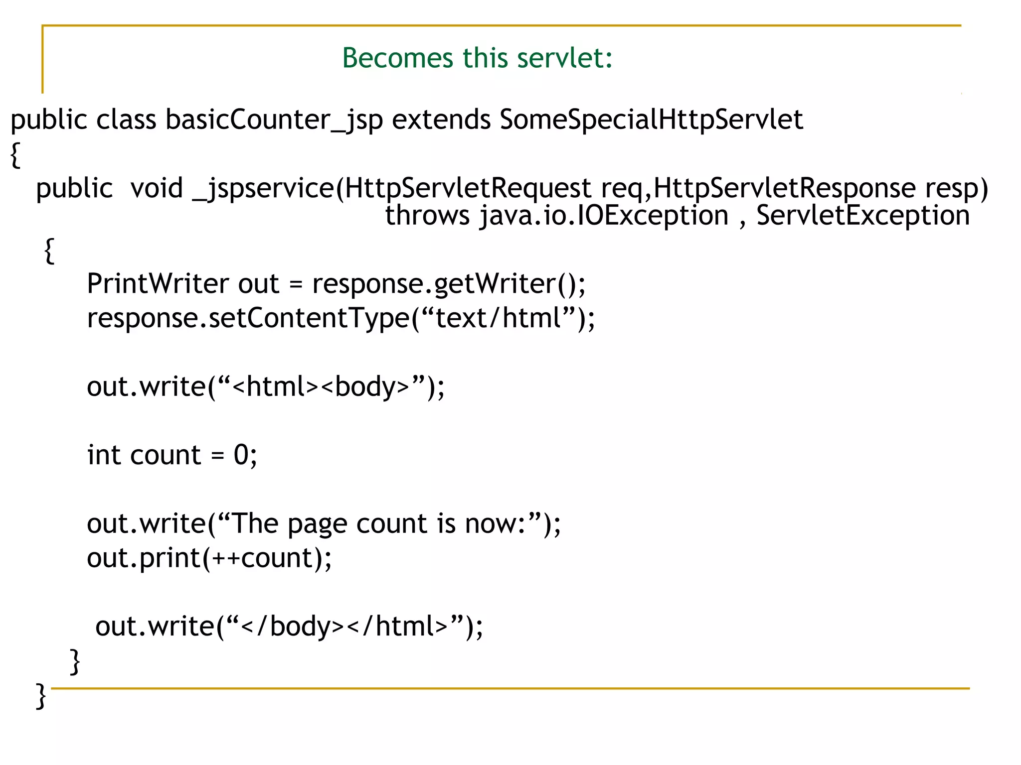 Becomes this servlet:
public class basicCounter_jsp extends SomeSpecialHttpServlet
{
public void _jspservice(HttpServletRequest req,HttpServletResponse resp)
throws java.io.IOException , ServletException
{
PrintWriter out = response.getWriter();
response.setContentType(“text/html”);
out.write(“<html><body>”);
int count = 0;
out.write(“The page count is now:”);
out.print(++count);
out.write(“</body></html>”);
}
}
 