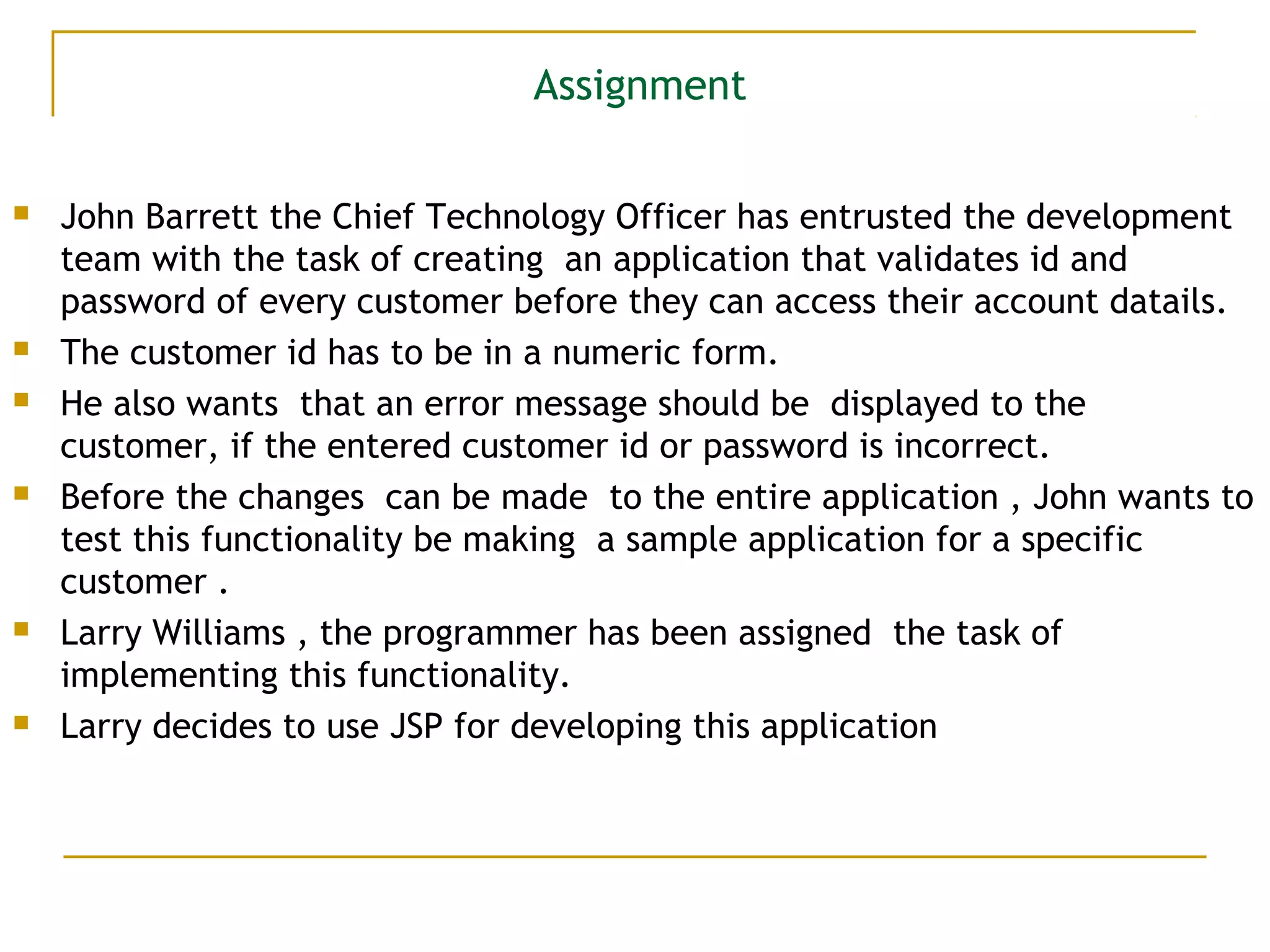 Assignment
 John Barrett the Chief Technology Officer has entrusted the development
team with the task of creating an application that validates id and
password of every customer before they can access their account datails.
 The customer id has to be in a numeric form.
 He also wants that an error message should be displayed to the
customer, if the entered customer id or password is incorrect.
 Before the changes can be made to the entire application , John wants to
test this functionality be making a sample application for a specific
customer .
 Larry Williams , the programmer has been assigned the task of
implementing this functionality.
 Larry decides to use JSP for developing this application
 