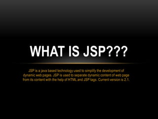 WHAT IS JSP???
    JSP is a java based technology used to simplify the development of
dynamic web pages. JSP is used to separate dynamic content of web page
from its content with the help of HTML and JSP tags. Current version is 2.1.
 